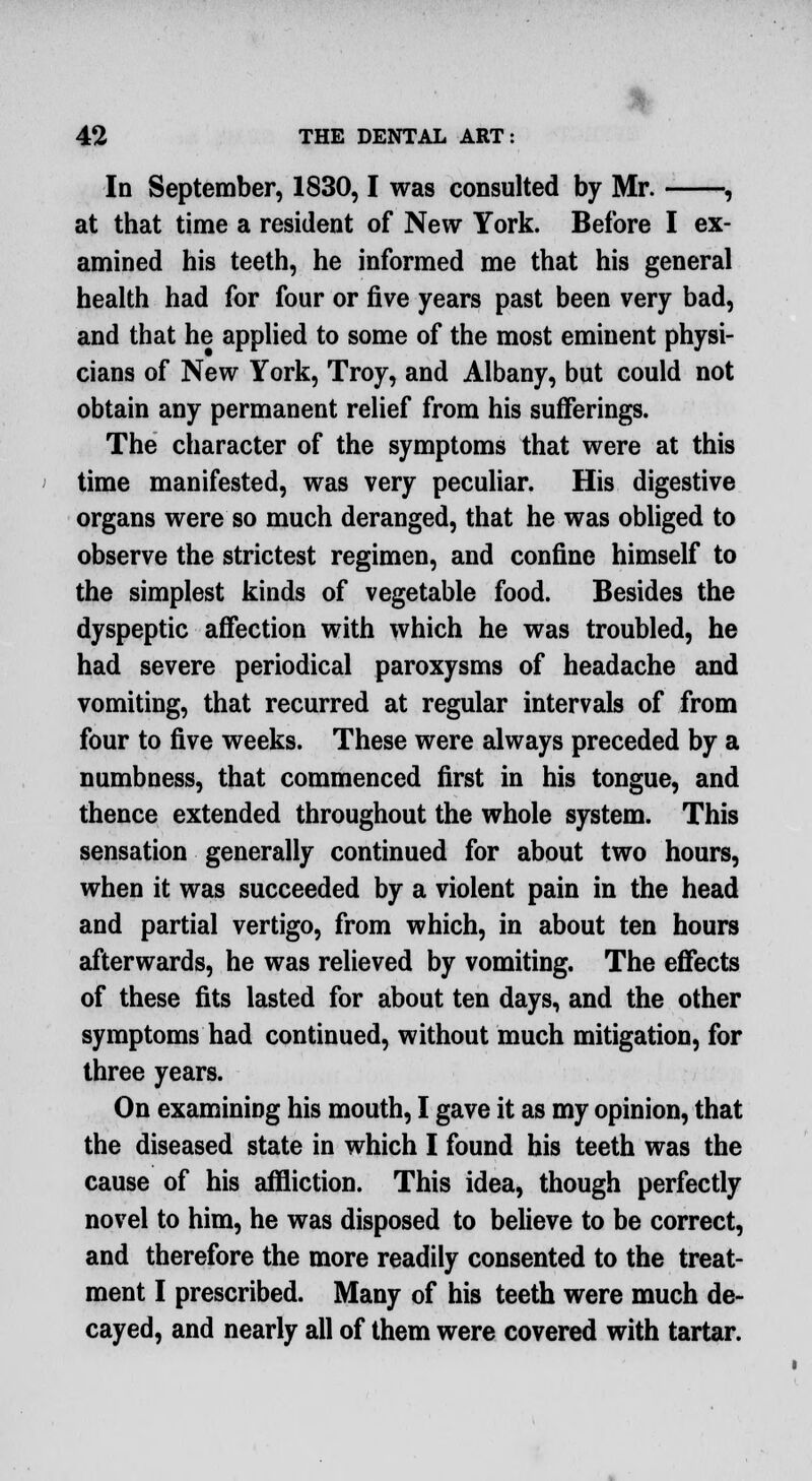 In September, 1830,1 was consulted by Mr. , at that time a resident of New York. Before I ex- amined his teeth, he informed me that his general health had for four or five years past been very bad, and that he applied to some of the most eminent physi- cians of New York, Troy, and Albany, but could not obtain any permanent relief from his sufferings. The character of the symptoms that were at this time manifested, was very peculiar. His digestive organs were so much deranged, that he was obliged to observe the strictest regimen, and confine himself to the simplest kinds of vegetable food. Besides the dyspeptic affection with which he was troubled, he had severe periodical paroxysms of headache and vomiting, that recurred at regular intervals of from four to five weeks. These were always preceded by a numbness, that commenced first in his tongue, and thence extended throughout the whole system. This sensation generally continued for about two hours, when it was succeeded by a violent pain in the head and partial vertigo, from which, in about ten hours afterwards, he was relieved by vomiting. The effects of these fits lasted for about ten days, and the other symptoms had continued, without much mitigation, for three years. On examining his mouth, I gave it as my opinion, that the diseased state in which I found his teeth was the cause of his affliction. This idea, though perfectly novel to him, he was disposed to believe to be correct, and therefore the more readily consented to the treat- ment I prescribed. Many of his teeth were much de- cayed, and nearly all of them were covered with tartar.