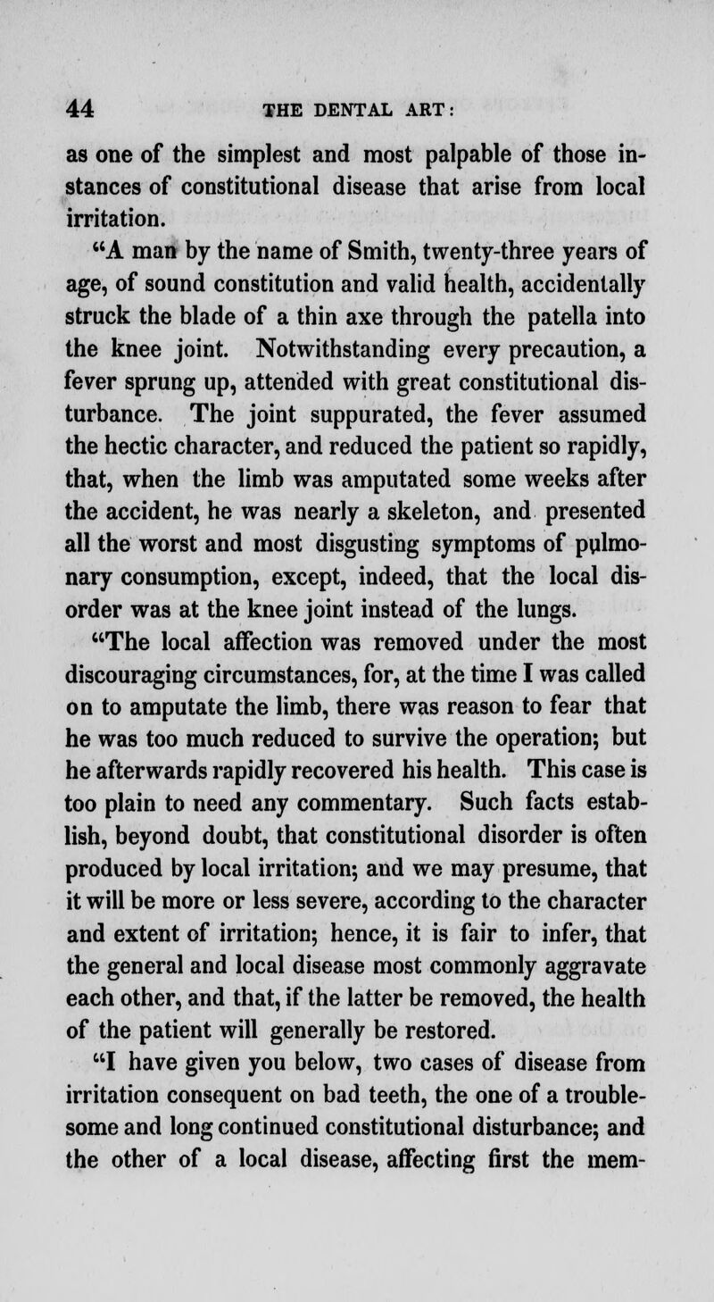 as one of the simplest and most palpable of those in- stances of constitutional disease that arise from local irritation. A man by the name of Smith, twenty-three years of age, of sound constitution and valid health, accidentally struck the blade of a thin axe through the patella into the knee joint. Notwithstanding every precaution, a fever sprung up, attended with great constitutional dis- turbance. The joint suppurated, the fever assumed the hectic character, and reduced the patient so rapidly, that, when the limb was amputated some weeks after the accident, he was nearly a skeleton, and presented all the worst and most disgusting symptoms of pulmo- nary consumption, except, indeed, that the local dis- order was at the knee joint instead of the lungs. The local affection was removed under the most discouraging circumstances, for, at the time I was called on to amputate the limb, there was reason to fear that he was too much reduced to survive the operation; but he afterwards rapidly recovered his health. This case is too plain to need any commentary. Such facts estab- lish, beyond doubt, that constitutional disorder is often produced by local irritation; and we may presume, that it will be more or less severe, according to the character and extent of irritation; hence, it is fair to infer, that the general and local disease most commonly aggravate each other, and that, if the latter be removed, the health of the patient will generally be restored. I have given you below, two cases of disease from irritation consequent on bad teeth, the one of a trouble- some and long continued constitutional disturbance; and the other of a local disease, affecting first the mem-