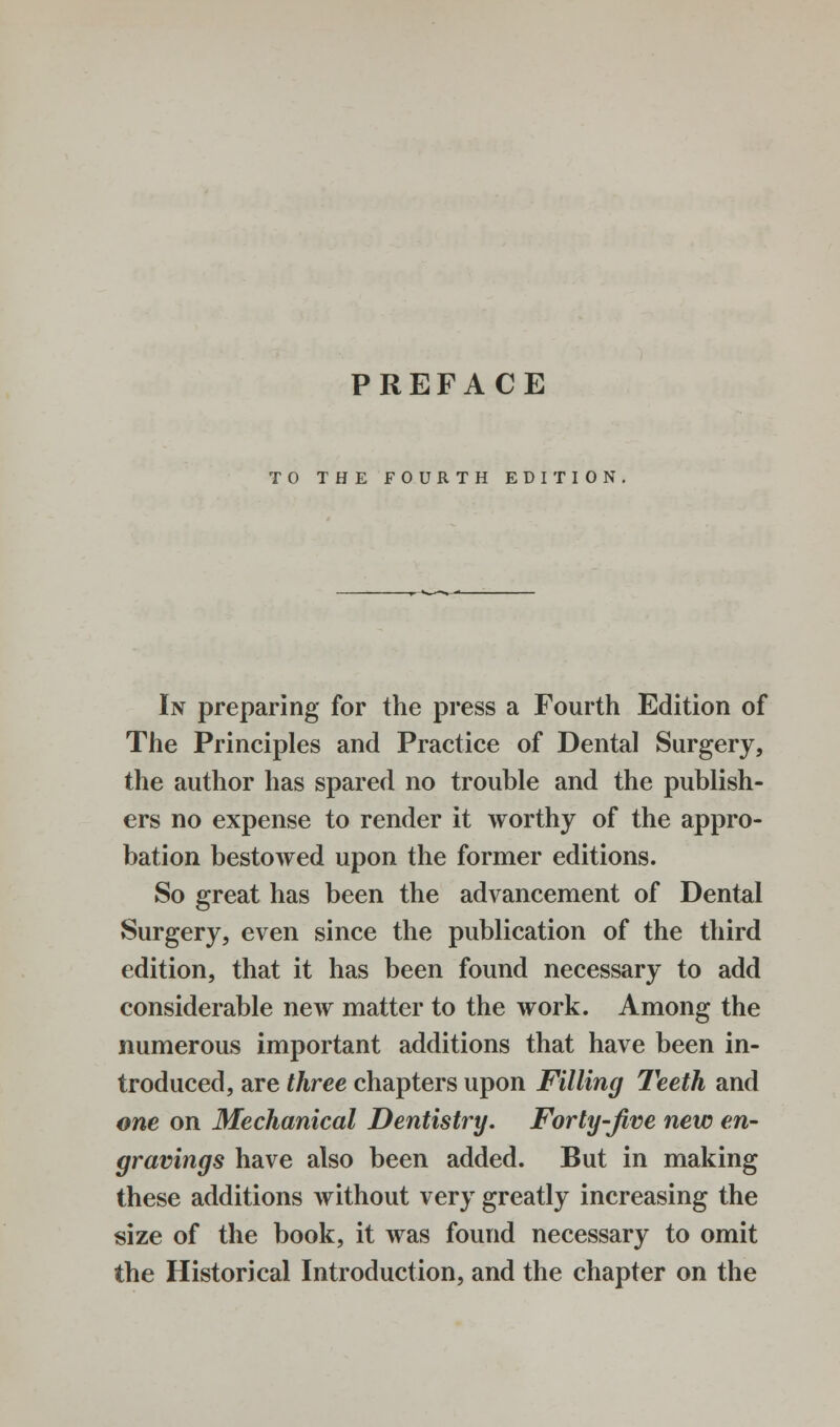 TO THE FOURTH EDITION In preparing for the press a Fourth Edition of The Principles and Practice of Dental Surgery, the author has spared no trouble and the publish- ers no expense to render it worthy of the appro- bation bestowed upon the former editions. So great has been the advancement of Dental Surgery, even since the publication of the third edition, that it has been found necessary to add considerable new matter to the work. Among the numerous important additions that have been in- troduced, are three chapters upon Filling Teeth and one on Mechanical Dentistry. Forty-Jive new en- gravings have also been added. But in making these additions without very greatly increasing the size of the book, it was found necessary to omit the Historical Introduction, and the chapter on the