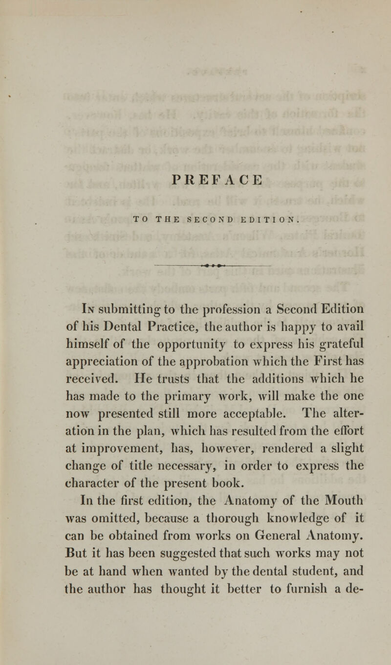 TO THE SECOND EDITION In submitting to the profession a Second Edition of his Dental Practice, the author is happy to avail himself of the opportunity to express his grateful appreciation of the approbation which the First has received. He trusts that the additions which he has made to the primary work, will make the one now presented still more acceptable. The alter- ation in the plan, which has resulted from the effort at improvement, has, however, rendered a slight change of title necessary, in order to express the character of the present book. In the first edition, the Anatomy of the Mouth was omitted, because a thorough knowledge of it can be obtained from works on General Anatomy. But it has been suggested that such works may not be at hand when wanted by the dental student, and the author has thought it better to furnish a de-