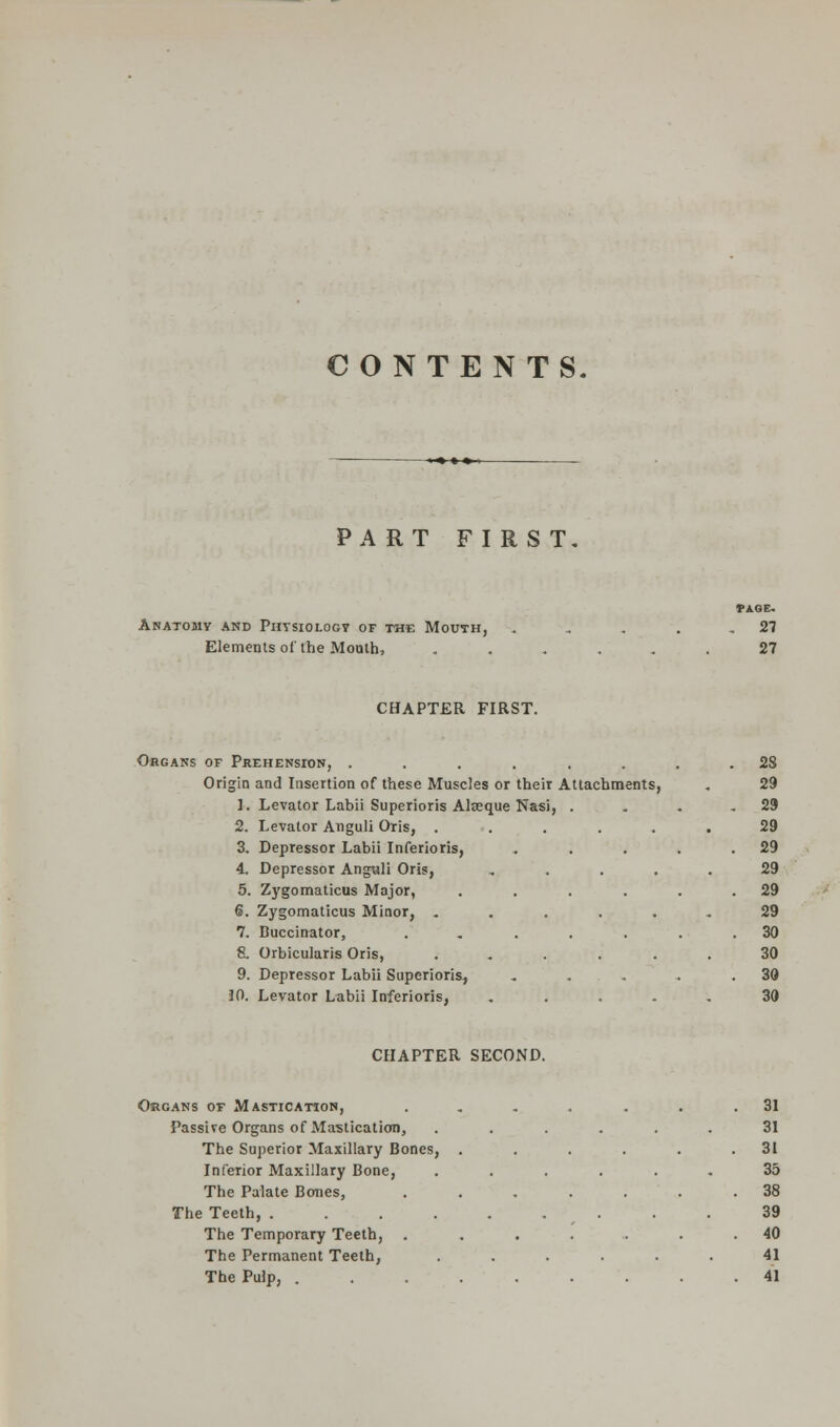 CONTENTS. PART FIRST Anatomy and Physiology of the Mouth, Elements of the Mouth, PAGE. . 27 27 CHAPTER FIRST. Organs of Prehension, . Origin and Insertion of these Muscles or their Attachments, 1. Levator Labii Superioris Aleeque Nasi, 2. Levator Anguli Oris, . 3. Depressor Labii Inferioris, 4. Depressor Anguli Oris, 5. Zygomaticus Major, 6. Zygomaticus Minor, . 7. Buccinator, & Orbicularis Oris, 9. Depressor Labii Superioris, !0. Levator Labii Inferioris, . 28 s, 29 . 29 29 29 29 . 29 29 . 30 30 .. . 30 30 CHAPTER SECOND. Organs of Mastication, Passive Organs of Mastication, The Superior Maxillary Bones, Inferior Maxillary Bone, The Palate Bones, The Teeth, .... The Temporary Teeth, . The Permanent Teeth, The Pulp, . 31 31 31 35 38 39 40 41 41