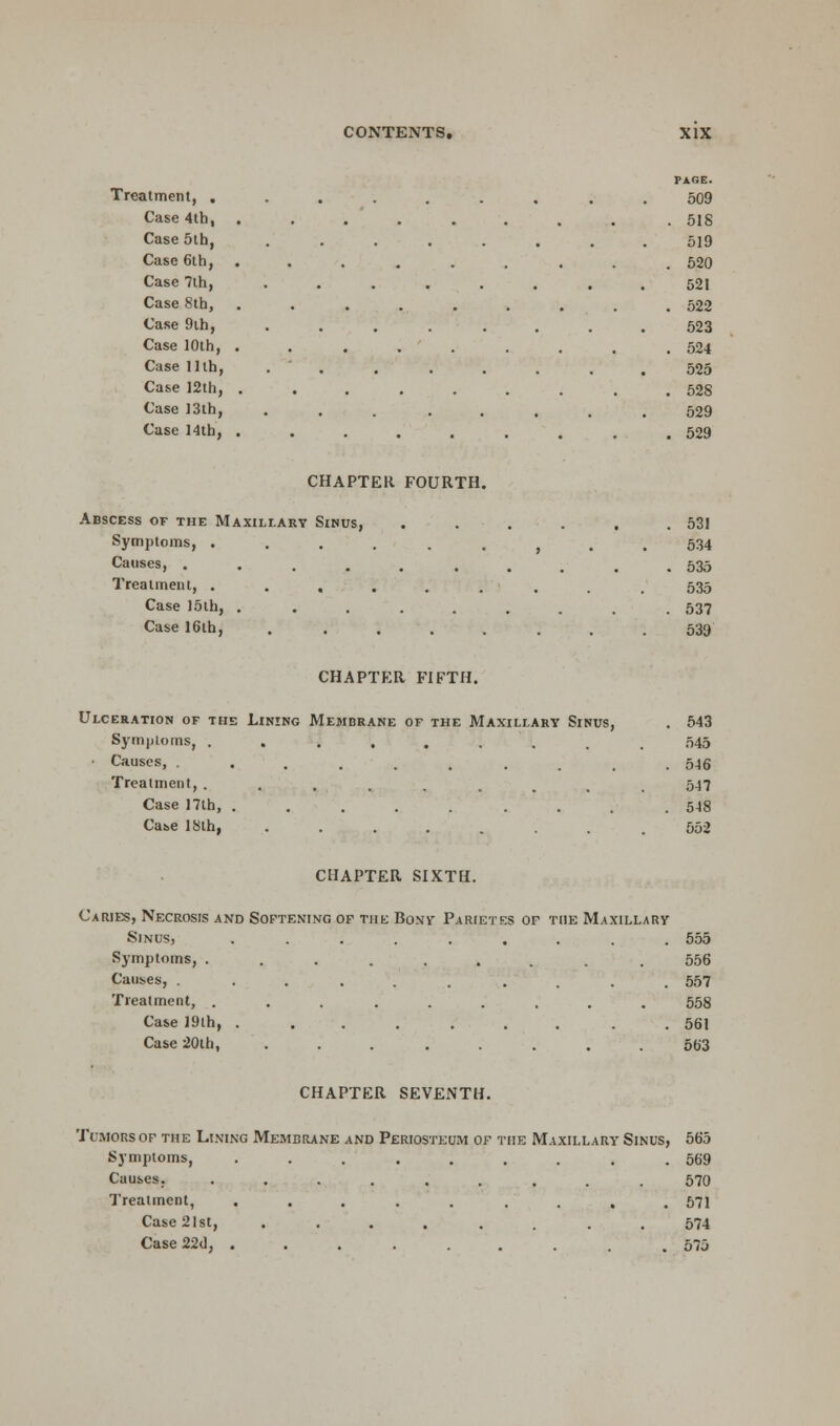 Treatment, . Case 4th, Case 5th, Case 6th, Case 7th, Case 8th, Case 9th, Case 10th, Case 11th, Case 12th, Case 13th, Case 14th, PARE. 509 . 518 519 . 520 521 . 522 523 . 524 525 . 528 529 . 529 CHAPTER FOURTH. Abscess of the Maxillary Sinus, Symptoms, . Causes, .... Treatment, . . , Case 15th, . Case 16th, 531 534 535 535 537 539 CHAPTER FIFTH. Ulceration of the Lining Membrane of the Maxillary Sinus, . 543 Symptoms, ......... 545 Causes, ......... 546 Treatment, ........ 547 Case 17lh, ......... 548 Case 18th, ........ 552 CHAPTER SIXTH. Caries, Necrosis and Softening of the Bony Parietes of the Maxillary Sinus, ......... 555 Symptoms, ......... 556 Causes, .......... 557 Treatment, ......... 558 Case 19th, . ...... . 561 Case 20th, ........ 563 CHAPTER SEVENTH. Tcmorsof the Lining Membrane and Periosteum of the Maxillary Sinus, 565 Symptoms, ......... 569 Causes, ......... 570 Treatment, ......... 571 Case 21st, ........ 574 Case 22d, ......... 575