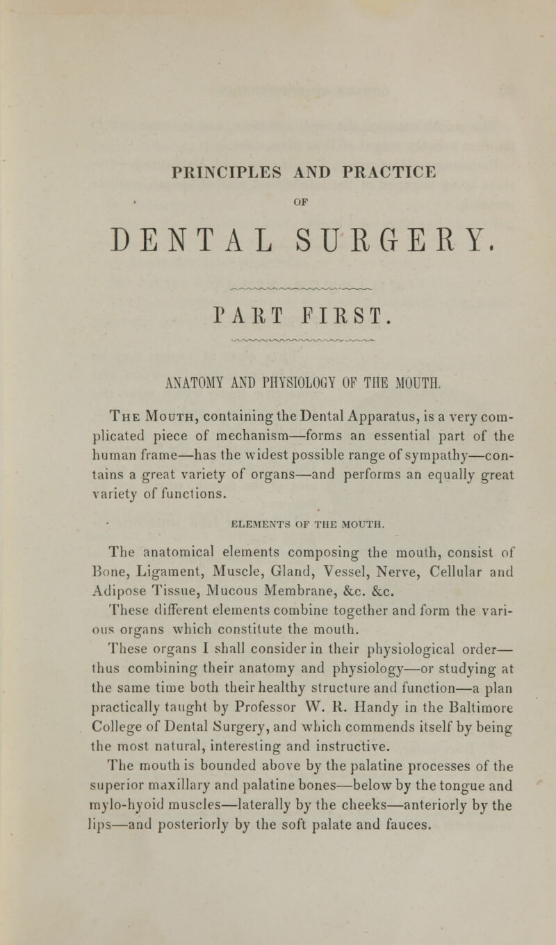 PRINCIPLES AND PRACTICE OF DENTAL SURGERY. PART FIRST. ANATOMY AND PHYSIOLOGY OP THE MOUTH. The Mouth, containing the Dental Apparatus, is a very com- plicated piece of mechanism—forms an essential part of the human frame—has the widest possible range of sympathy—con- tains a great variety of organs—and performs an equally great variety of functions. ELEMENTS OF THE MOUTH. The anatomical elements composing the mouth, consist of Bone, Ligament, Muscle, Gland, Vessel, Nerve, Cellular and Adipose Tissue, Mucous Membrane, &c. &c. These different elements combine together and form the vari- ous organs which constitute the mouth. These organs I shall consider in their physiological order— thus combining their anatomy and physiology—or studying at the same time both their healthy structure and function—a plan practically taught by Professor W. R. Handy in the Baltimore College of Dental Surgery, and which commends itself by being the most natural, interesting and instructive. The mouth is bounded above by the palatine processes of the superior maxillary and palatine bones—belowT by the tongue and mylo-hyoid muscles—laterally by the cheeks—anteriorly by the lips—and posteriorly by the soft palate and fauces.