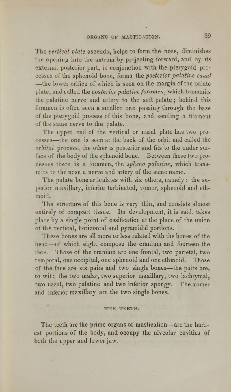 The vertical plate ascends, helps to form the nose, diminishes the opening into the antrum by projecting forward, and by its external posterior part, in conjunction with the pterygoid pro- cesses of the sphenoid bone, forms the posterior palatine canal —the lower orifice of which is seen on the margin of the palate plate, and called the 'posterior palatine foramen, which transmits the palatine nerve and artery to the soft palate ; behind this foramen is often seen a smaller one passing through the base of the pterygoid process of this bone, and sending a filament of the same nerve to the palate. The upper end of the vertical or nasal plate has two pro- cesses—the one is seen at the back of the orbit and called the orbital process, the other is posterior and fits to the under sur- face of the body of the sphenoid bone. Between these two pro- cesses there is a foramen, the spheno palatine, which trans- mits to the nose a nerve and artery of the same name. The palate bone articulates with six others, namely : the su- perior maxillary, inferior turbinated, vomer, sphenoid and eth- moid^ The structure of this bone is very thin, and consists almost entirely of compact tissue. Its development, it is said, takes place by a single point of ossification at the place of the union of the vertical, horizontal and pyramidal portions. These bones are all more or less related with the bones of the head—of which eight compose the cranium and fourteen the face. Those of the cranium are one frontal, two parietal, two temporal, one occipital, one sphenoid and one ethmoid. Those of the face are six pairs and two single bones—the pairs are, to wit: the two malar, two superior maxillary, two lachrymal, two nasal, two palatine and two inferior spongy. The vomer and inferior maxillary are the two single bones. THE TEETH. The teeth are the prime organs of mastication—are the hard- est portions of the body, and occupy the alveolar cavities of both the upper and lower jaw.