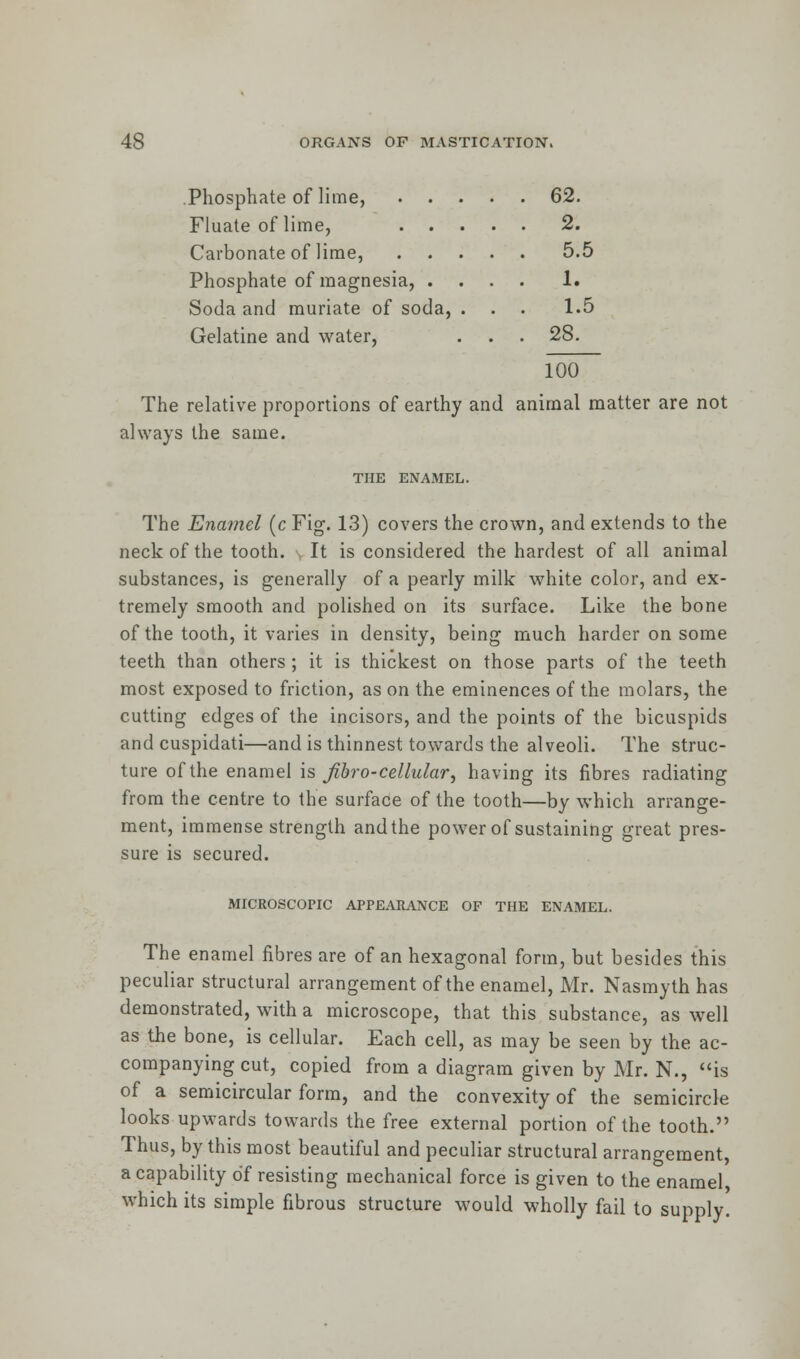 Phosphate of lime, 62. Fluate of lime, 2. Carbonate of lime, 5.5 Phosphate of magnesia, .... 1. Soda and muriate of soda, . . . 1.5 Gelatine and water, . . . 28. 100 The relative proportions of earthy and animal matter are not always the same. THE ENAMEL. The Enamel (c Fig. 13) covers the crown, and extends to the neck of the tooth. It is considered the hardest of all animal substances, is generally of a pearly milk white color, and ex- tremely smooth and polished on its surface. Like the bone of the tooth, it varies in density, being much harder on some teeth than others ; it is thickest on those parts of the teeth most exposed to friction, as on the eminences of the molars, the cutting edges of the incisors, and the points of the bicuspids and cuspidati—and is thinnest towards the alveoli. The struc- ture of the enamel is Jibro-cellular, having its fibres radiating from the centre to the surface of the tooth—by which arrange- ment, immense strength and the power of sustaining great pres- sure is secured. MICROSCOPIC APPEARANCE OF THE ENAMEL. The enamel fibres are of an hexagonal form, but besides this peculiar structural arrangement of the enamel, Mr. Nasmyth has demonstrated, with a microscope, that this substance, as well as the bone, is cellular. Each cell, as may be seen by the ac- companying cut, copied from a diagram given by Mr. N., is of a semicircular form, and the convexity of the semicircle looks upwards towards the free external portion of the tooth. Thus, by this most beautiful and peculiar structural arrangement, a capability of resisting mechanical force is given to the enamel, which its simple fibrous structure would wholly fail to supply.