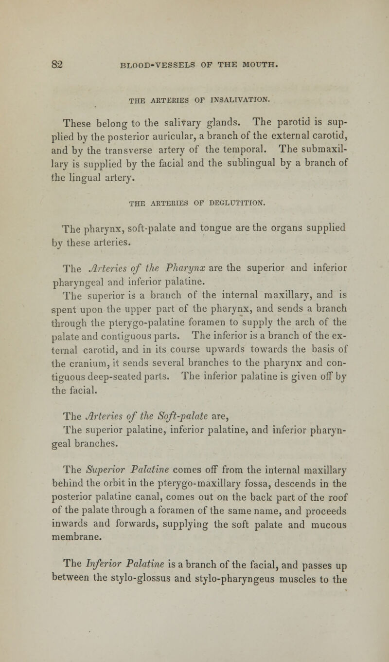 THE ARTERIES OF INSALIVATION. These belong to the salivary glands. The parotid is sup- plied by the posterior auricular, a branch of the external carotid, and by the transverse artery of the temporal. The submaxil- lary is supplied by the facial and the sublingual by a branch of the lingual artery. THE ARTERIES OF DEGLUTITION. The pharynx, soft-palate and tongue are the organs supplied by these arteries. The Arteries of the Pharynx are the superior and inferior pharyngeal and inferior palatine. The superior is a branch of the internal maxillary, and is spent upon the upper part of the pharynx, and sends a branch through the pterygopalatine foramen to supply the arch of the palate and contiguous parts. The inferior is a branch of the ex- ternal carotid, and in its course upwards towards the basis of the cranium, it sends several branches to the pharynx and con- tiguous deep-seated parts. The inferior palatine is given off by the facial. The Arteries of the Soft-palate are, The superior palatine, inferior palatine, and inferior pharyn- geal branches. The Superior Palatine comes off from the internal maxillary behind the orbit in the pterygo-maxillary fossa, descends in the posterior palatine canal, comes out on the back part of the roof of the palate through a foramen of the same name, and proceeds inwards and forwards, supplying the soft palate and mucous membrane. The Inferior Palatine is a branch of the facial, and passes up between the stylo-glossus and stylo-pharyngeus muscles to the