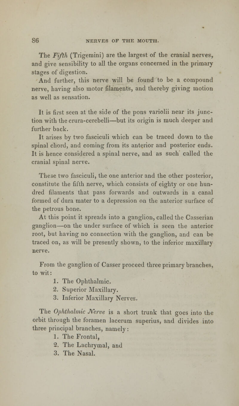 The Fifth (Trigemini) are the largest of the cranial nerves, and give sensibility to all the organs concerned in the primary stages of digestion. And further, this nerve will be found to be a compound nerve, having also motor filaments, and thereby giving motion as well as sensation. It is first seen at the side of the pons variolii near its junc- tion with the crura-cerebelli—but its origin is much deeper and further back. It arises by two fasciculi which can be traced down to the spinal chord, and coming from its anterior and posterior ends. It is hence considered a spinal nerve, and as such called the cranial spinal nerve. These two fasciculi, the one anterior and the other posterior, constitute the fifth nerve, which consists of eighty or one hun- dred filaments that pass forwards and outwards in a canal formed of dura mater to a depression on the anterior surface of the petrous bone. At this point it spreads into a ganglion, called the Casserian ganglion—on the under surface of which is seen the anterior root, but having no connection with the ganglion, and can be traced on, as will be presently shown, to the inferior maxillary nerve. From the ganglion of Casser proceed three primary branches, to wit: 1. The Ophthalmic. 2. Superior Maxillary. 3. Inferior Maxillary Nerves. The Ophthalmic Nerve is a short trunk that goes into the orbit through the foramen lacerum superius, and divides into three principal branches, namely : 1. The Frontal, 2. The Lachrymal, and 3. The Nasal.
