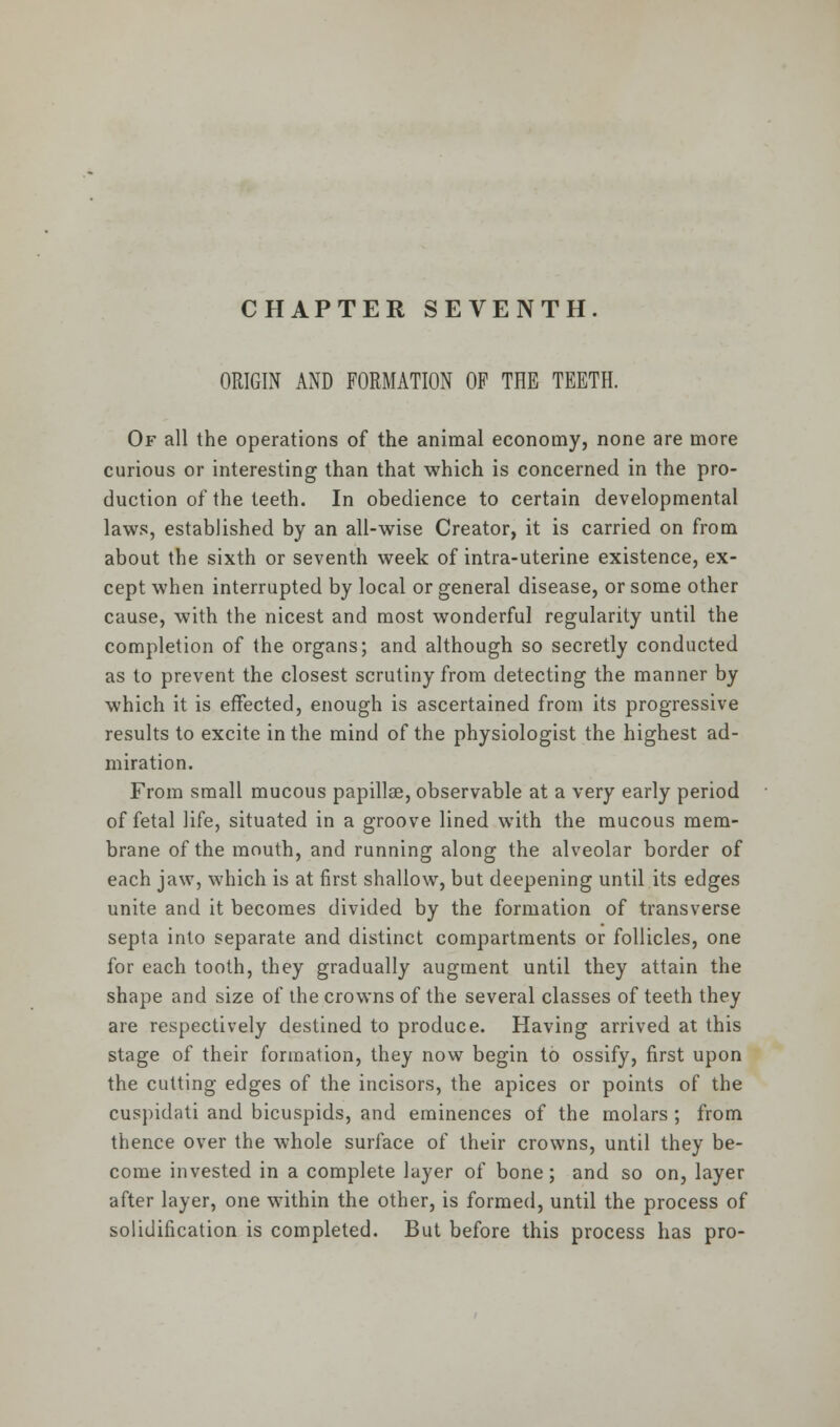 CHAPTER SEVENTH. ORIGIN AND FORMATION OF THE TEETH. Of all the operations of the animal economy, none are more curious or interesting than that which is concerned in the pro- duction of the teeth. In obedience to certain developmental laws, established by an all-wise Creator, it is carried on from about the sixth or seventh week of intra-uterine existence, ex- cept when interrupted by local or general disease, or some other cause, with the nicest and most wonderful regularity until the completion of the organs; and although so secretly conducted as to prevent the closest scrutiny from detecting the manner by which it is effected, enough is ascertained from its progressive results to excite in the mind of the physiologist the highest ad- miration. From small mucous papillae, observable at a very early period of fetal life, situated in a groove lined with the mucous mem- brane of the mouth, and running along the alveolar border of each jaw, which is at first shallow, but deepening until its edges unite and it becomes divided by the formation of transverse septa into separate and distinct compartments or follicles, one for each tooth, they gradually augment until they attain the shape and size of the crowns of the several classes of teeth they are respectively destined to produce. Having arrived at this stage of their formation, they now begin to ossify, first upon the cutting edges of the incisors, the apices or points of the cuspidati and bicuspids, and eminences of the molars ; from thence over the whole surface of their crowns, until they be- come invested in a complete layer of bone; and so on, layer after layer, one within the other, is formed, until the process of solidification is completed. But before this process has pro-