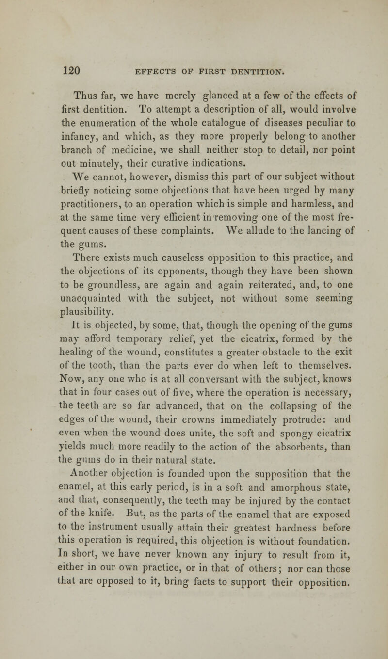 Thus far, we have merely glanced at a few of the effects of first dentition. To attempt a description of all, would involve the enumeration of the whole catalogue of diseases peculiar to infancy, and which, as they more properly belong to another branch of medicine, we shall neither stop to detail, nor point out minutely, their curative indications. We cannot, however, dismiss this part of our subject without briefly noticing some objections that have been urged by many practitioners, to an operation which is simple and harmless, and at the same time very efficient in removing one of the most fre- quent causes of these complaints. We allude to the lancing of the gums. There exists much causeless opposition to this practice, and the objections of its opponents, though they have been shown to be groundless, are again and again reiterated, and, to one unacquainted with the subject, not without some seeming plausibility. It is objected, by some, that, though the opening of the gums may afford temporary relief, yet the cicatrix, formed by the healing of the wound, constitutes a greater obstacle to the exit of the tooth, than the parts ever do when left to themselves. Now, any one who is at all conversant with the subject, knows that in four cases out of five, where the operation is necessary, the teeth are so far advanced, that on the collapsing of the edges of the wound, their crowns immediately protrude: and even when the wound does unite, the soft and spongy cicatrix yields much more readily to the action of the absorbents, than the gums do in their natural state. Another objection is founded upon the supposition that the enamel, at this early period, is in a soft and amorphous state, and that, consequently, the teeth may be injured by the contact of the knife. But, as the parts of the enamel that are exposed to the instrument usually attain their greatest hardness before this operation is required, this objection is without foundation. In short, we have never known any injury to result from it, either in our own practice, or in that of others; nor can those that are opposed to it, bring facts to support their opposition.