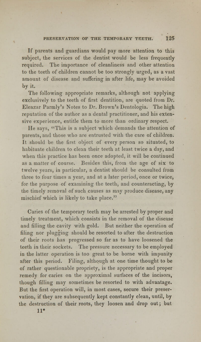 If parents and guardians would pay more attention to this subject, the services of the dentist would be less frequently- required. The importance of cleanliness and other attention to the teeth of children cannot be too strongly urged, as a vast amount of disease and suffering in after life, may be avoided by it. The following appropriate remarks, although not applying exclusively to the teeth of first dentition, are quoted from Dr. Eleazar Parmly's Notes to Dr. Brown's Dentologia. The high reputation of the author as a dental practitioner, and his exten- sive experience, entitle them to more than ordinary respect. He says, This is a subject which demands the attention of parents, and those who are entrusted with the care of children. It should be the first object of every person so situated, to habituate children to clean their teeth at least twice a day, and when this practice has been once adopted, it will be continued as a matter of course. Besides this, from the age of six to twelve years, in particular, a dentist should be consulted from three to four times a year, and at a later period, once or twice, for the purpose of examining the teeth, and counteracting, by the timely removal of such causes as may produce disease, any mischief which is likely to take place. Caries of the temporary teeth may be arrested by proper and timely treatment, which consists in the removal of the disease and filling the cavity with gold. But neither the operation of filing nor plugging should be resorted to after the destruction of their roots has progressed so far as to have loosened the teeth in their sockets. The pressure necessary to be employed in the latter operation is too great to be borne with impunity after this period. Filing, although at one time thought to be of rather questionable propriety, is the appropriate and proper remedy for caries on the approximal surfaces of the incisors, though filling may sometimes be resorted to with advantage. But the first operation will, in most cases, secure their preser- vation, if they are subsequently kept constantly clean, until, by the destruction of their roots, they loosen and drop out; but 11*