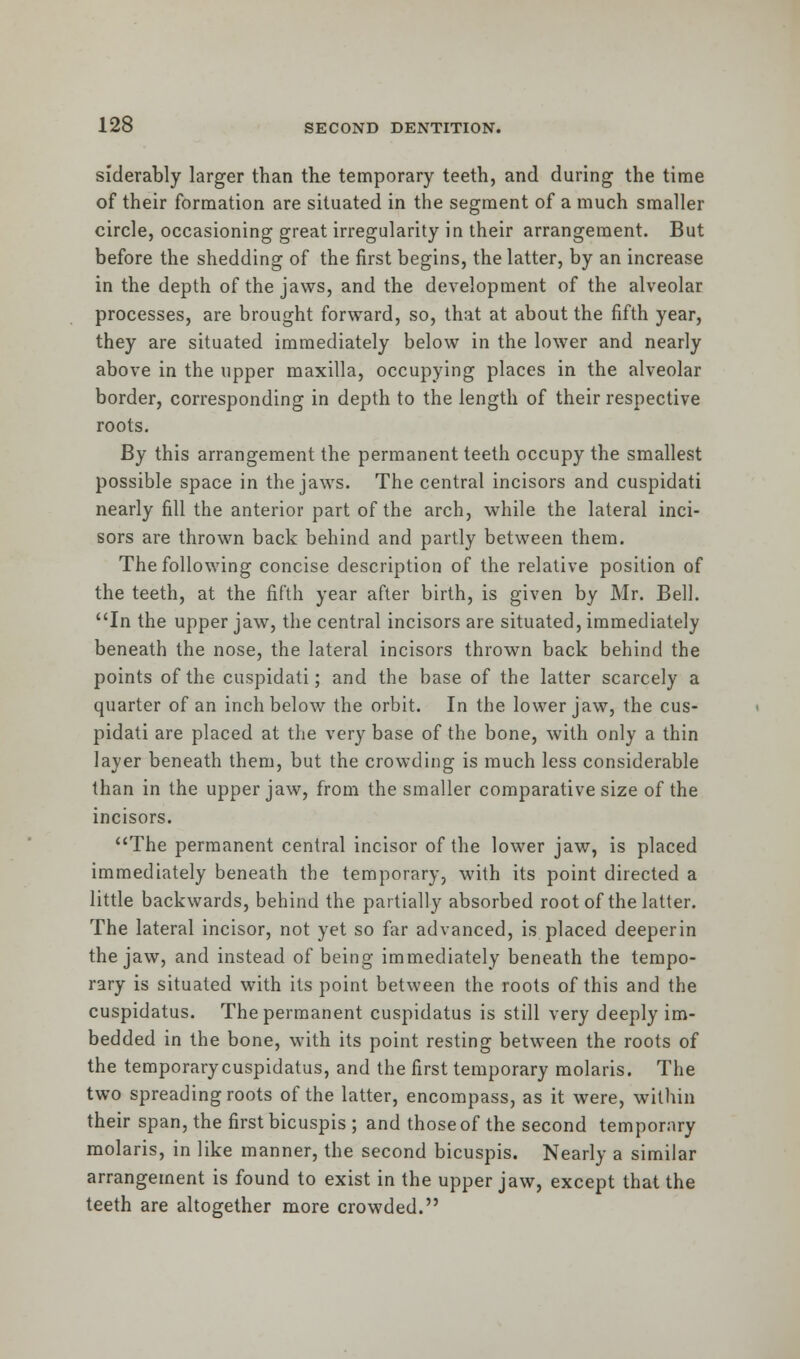 siderably larger than the temporary teeth, and during the time of their formation are situated in the segment of a much smaller circle, occasioning great irregularity in their arrangement. But before the shedding of the first begins, the latter, by an increase in the depth of the jaws, and the development of the alveolar processes, are brought forward, so, that at about the fifth year, they are situated immediately below in the lower and nearly above in the upper maxilla, occupying places in the alveolar border, corresponding in depth to the length of their respective roots. By this arrangement the permanent teeth occupy the smallest possible space in the jaws. The central incisors and cuspidati nearly fill the anterior part of the arch, while the lateral inci- sors are thrown back behind and partly between them. The following concise description of the relative position of the teeth, at the fifth year after birth, is given by Mr. Bell. In the upper jaw, the central incisors are situated, immediately beneath the nose, the lateral incisors thrown back behind the points of the cuspidati; and the base of the latter scarcely a quarter of an inch below the orbit. In the lower jaw, the cus- pidati are placed at the very base of the bone, with only a thin layer beneath them, but the crowding is much less considerable than in the upper jaw, from the smaller comparative size of the incisors. The permanent central incisor of the lower jaw, is placed immediately beneath the temporary, with its point directed a little backwards, behind the partially absorbed root of the latter. The lateral incisor, not yet so far advanced, is placed deeperin the jaw, and instead of being immediately beneath the tempo- rary is situated with its point between the roots of this and the cuspidatus. The permanent cuspidatus is still very deeply im- bedded in the bone, with its point resting between the roots of the temporarycuspidatus, and the first temporary molaris. The two spreading roots of the latter, encompass, as it were, within their span, the first bicuspis ; and those of the second temporary molaris, in like manner, the second bicuspis. Nearly a similar arrangement is found to exist in the upper jaw, except that the teeth are altogether more crowded.