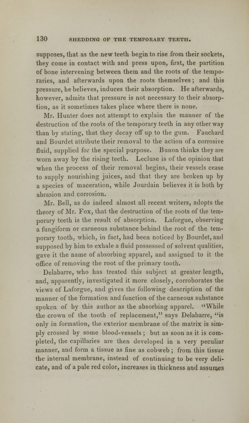 supposes, that as the new teeth begin to rise from their sockets, they come in contact with and press upon, first, the partition of bone intervening between them and the roots of the tempo- raries, and afterwards upon the roots themselves ; and this pressure, he believes, induces their absorption. He afterwards, however, admits that pressure is not necessary to their absorp- tion, as it sometimes takes place where there is none. Mr. Hunter does not attempt to explain the manner of the destruction of the roots of the temporary teeth in any other way than by stating, that they decay off up to the gum. Fauchard and Bourdet attribute their removal to the action of a corrosive fluid, supplied for the special purpose. Bunon thinks they are worn away by the rising teeth. Lecluse is of the opinion that when the process of their removal begins, their vessels cease to supply nourishing juices, and that they are broken up by a species of maceration, while Jourdain believes it is both by abrasion and corrosion. Mr. Bell, as do indeed almost all recent writers, adopts the theory of Mr. Fox, that the destruction of the roots of the tem- porary teeth is the result of absorption. Laforgue, observing a fungiform or carneous substance behind the root of the tem- porary tooth, which, in fact, had been noticed by Bourdet, and supposed by him to exhale a fluid possessed of solvent qualities, gave it the name of absorbing apparel, and assigned to it the office of removing the root of the primary tooth. Delabarre, who has treated this subject at greater length, and, apparently, investigated it more closely, corroborates the views of Laforgue, and gives the following description of the manner of the formation and function of the carneous substance spoken of by this author as the absorbing apparel. While the crown of the tooth of replacement, says Delabarre, is only in formation, the exterior membrane of the matrix is sim- ply crossed by some blood-vessels ; but as soon as it is com- pleted, the capillaries are then developed in a very peculiar manner, and form a tissue as fine as cobweb ; from this tissue the internal membrane, instead of continuing to be very deli- cate, and of a pale red color, increases in thickness and assumes