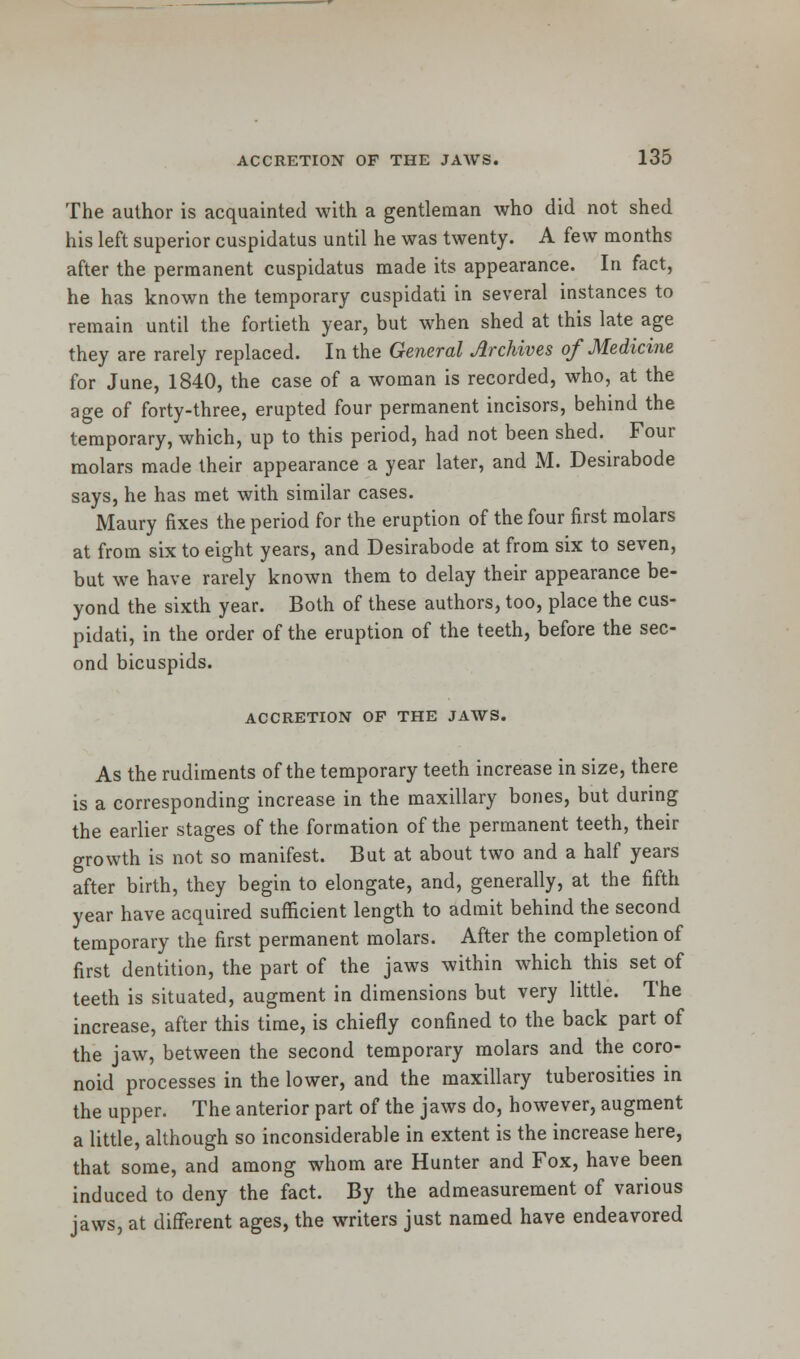 The author is acquainted with a gentleman who did not shed his left superior cuspidatus until he was twenty. A few months after the permanent cuspidatus made its appearance. In fact, he has known the temporary cuspidati in several instances to remain until the fortieth year, but when shed at this late age they are rarely replaced. In the General Archives of Medicine for June, 1840, the case of a woman is recorded, who, at the age of forty-three, erupted four permanent incisors, behind the temporary, which, up to this period, had not been shed. Four molars made their appearance a year later, and M. Desirabode says, he has met with similar cases. Maury fixes the period for the eruption of the four first molars at from six to eight years, and Desirabode at from six to seven, but we have rarely known them to delay their appearance be- yond the sixth year. Both of these authors, too, place the cus- pidati, in the order of the eruption of the teeth, before the sec- ond bicuspids. ACCRETION OF THE JAWS. As the rudiments of the temporary teeth increase in size, there is a corresponding increase in the maxillary bones, but during the earlier stages of the formation of the permanent teeth, their growth is not so manifest. But at about two and a half years after birth, they begin to elongate, and, generally, at the fifth year have acquired sufficient length to admit behind the second temporary the first permanent molars. After the completion of first dentition, the part of the jaws within which this set of teeth is situated, augment in dimensions but very little. The increase, after this time, is chiefly confined to the back part of the jaw, between the second temporary molars and the coro- noid processes in the lower, and the maxillary tuberosities in the upper. The anterior part of the jaws do, however, augment a little, although so inconsiderable in extent is the increase here, that some, and among whom are Hunter and Fox, have been induced to deny the fact. By the admeasurement of various jaws, at different ages, the writers just named have endeavored