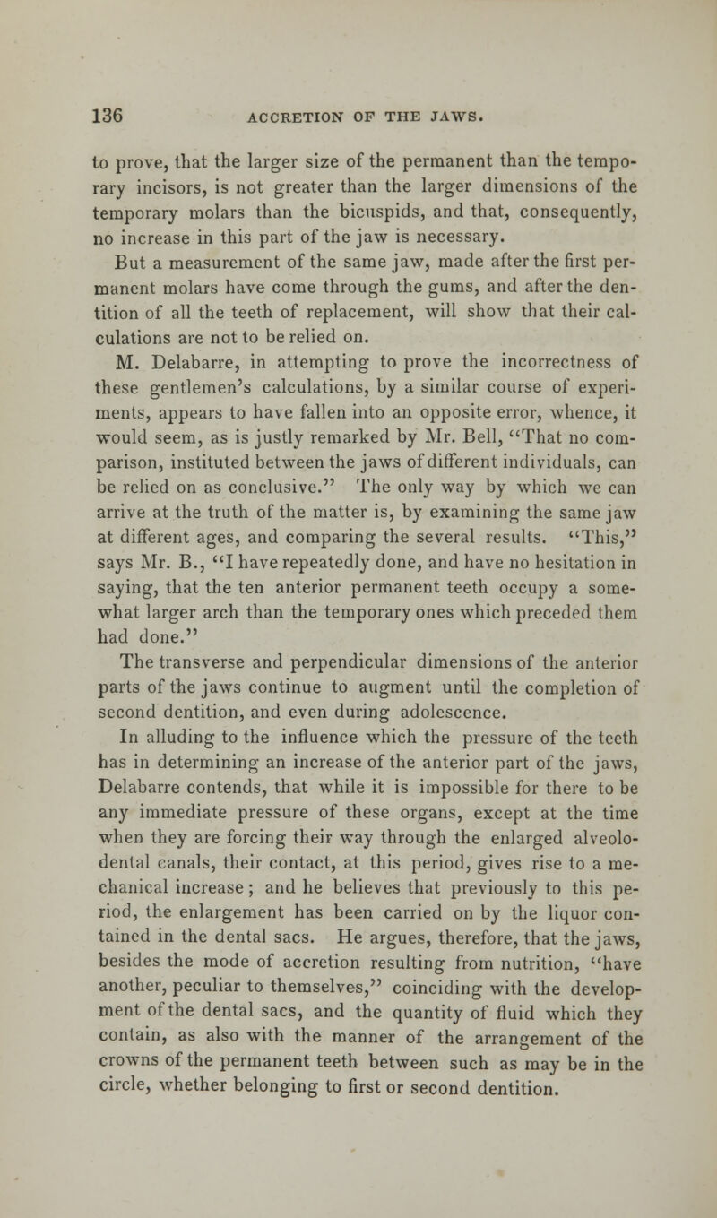to prove, that the larger size of the permanent than the tempo- rary incisors, is not greater than the larger dimensions of the temporary molars than the bicuspids, and that, consequently, no increase in this part of the jaw is necessary. But a measurement of the same jaw, made after the first per- manent molars have come through the gums, and after the den- tition of all the teeth of replacement, will show that their cal- culations are not to be relied on. M. Delabarre, in attempting to prove the incorrectness of these gentlemen's calculations, by a similar course of experi- ments, appears to have fallen into an opposite error, whence, it would seem, as is justly remarked by Mr. Bell, That no com- parison, instituted between the jaws of different individuals, can be relied on as conclusive. The only way by which we can arrive at the truth of the matter is, by examining the same jaw at different ages, and comparing the several results. This, says Mr. B., I have repeatedly done, and have no hesitation in saying, that the ten anterior permanent teeth occupy a some- what larger arch than the temporary ones which preceded them had done. The transverse and perpendicular dimensions of the anterior parts of the jaws continue to augment until the completion of second dentition, and even during adolescence. In alluding to the influence which the pressure of the teeth has in determining an increase of the anterior part of the jaws, Delabarre contends, that while it is impossible for there to be any immediate pressure of these organs, except at the time when they are forcing their way through the enlarged alveolo- dental canals, their contact, at this period, gives rise to a me- chanical increase; and he believes that previously to this pe- riod, the enlargement has been carried on by the liquor con- tained in the dental sacs. He argues, therefore, that the jaws, besides the mode of accretion resulting from nutrition, have another, peculiar to themselves, coinciding with the develop- ment of the dental sacs, and the quantity of fluid which they contain, as also with the manner of the arrangement of the crowns of the permanent teeth between such as may be in the circle, whether belonging to first or second dentition.