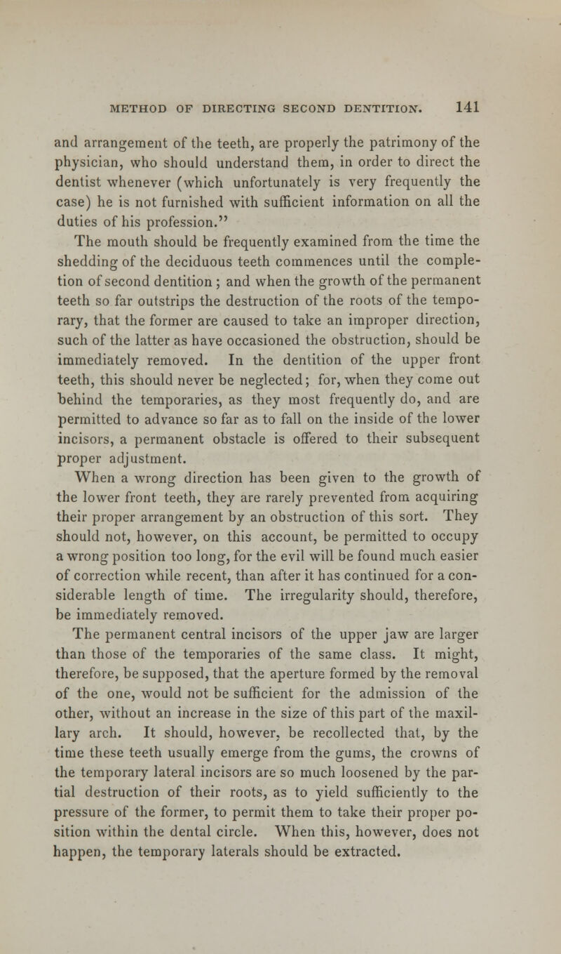 and arrangement of the teeth, are properly the patrimony of the physician, who should understand them, in order to direct the dentist whenever (which unfortunately is very frequently the case) he is not furnished with sufficient information on all the duties of his profession. The mouth should be frequently examined from the time the shedding of the deciduous teeth commences until the comple- tion of second dentition ; and when the growth of the permanent teeth so far outstrips the destruction of the roots of the tempo- rary, that the former are caused to take an improper direction, such of the latter as have occasioned the obstruction, should be immediately removed. In the dentition of the upper front teeth, this should never be neglected; for, when they come out behind the temporaries, as they most frequently do, and are permitted to advance so far as to fall on the inside of the lower incisors, a permanent obstacle is offered to their subsequent proper adjustment. When a wrong direction has been given to the growth of the lower front teeth, they are rarely prevented from acquiring their proper arrangement by an obstruction of this sort. They should not, however, on this account, be permitted to occupy a wrong position too long, for the evil will be found much easier of correction while recent, than after it has continued for a con- siderable length of time. The irregularity should, therefore, be immediately removed. The permanent central incisors of the upper jaw are larger than those of the temporaries of the same class. It might, therefore, be supposed, that the aperture formed by the removal of the one, would not be sufficient for the admission of the other, without an increase in the size of this part of the maxil- lary arch. It should, however, be recollected that, by the time these teeth usually emerge from the gums, the crowns of the temporary lateral incisors are so much loosened by the par- tial destruction of their roots, as to yield sufficiently to the pressure of the former, to permit them to take their proper po- sition within the dental circle. When this, however, does not happen, the temporary laterals should be extracted.