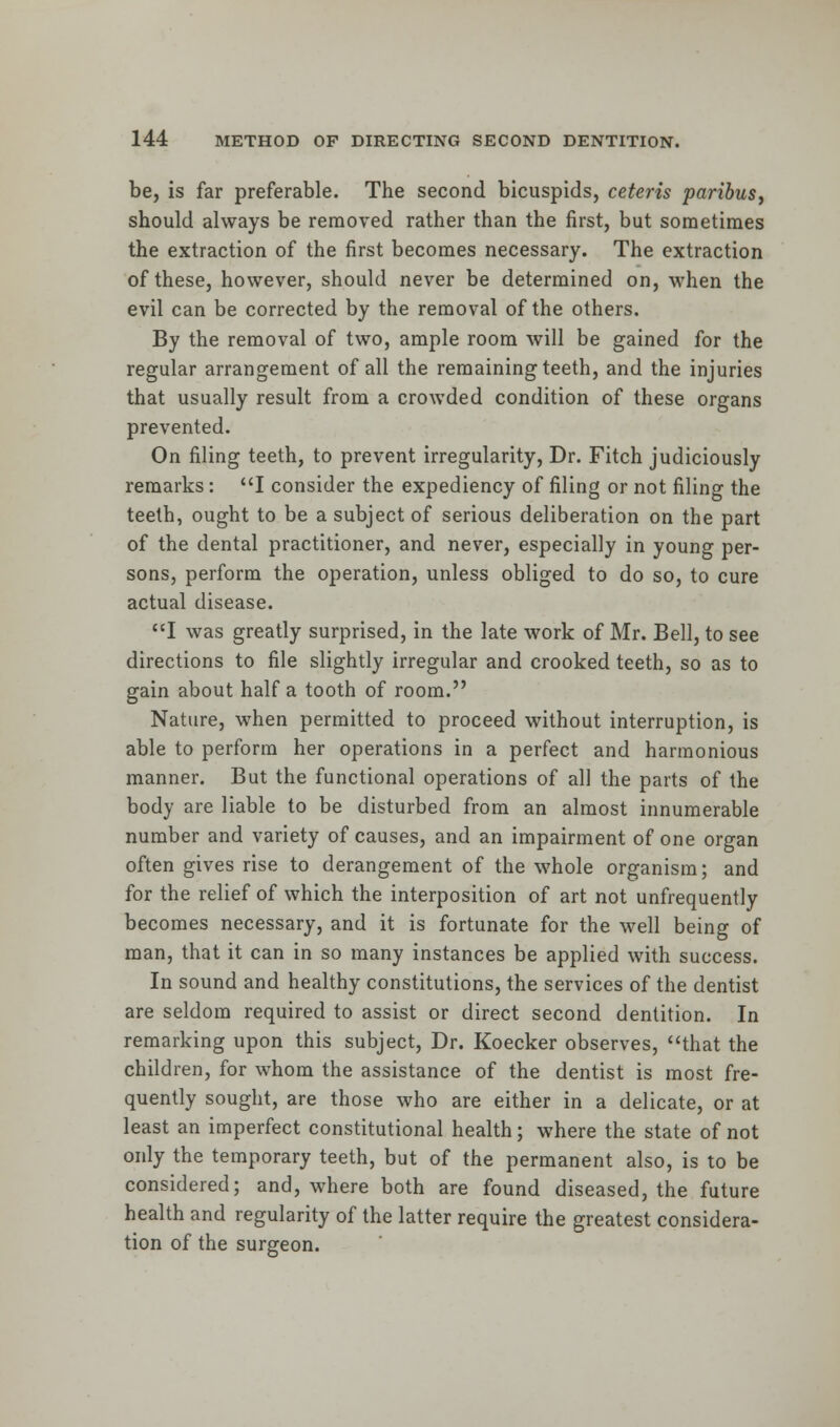 be, is far preferable. The second bicuspids, ceteris paribus, should always be removed rather than the first, but sometimes the extraction of the first becomes necessary. The extraction of these, however, should never be determined on, when the evil can be corrected by the removal of the others. By the removal of two, ample room will be gained for the regular arrangement of all the remaining teeth, and the injuries that usually result from a crowded condition of these organs prevented. On filing teeth, to prevent irregularity, Dr. Fitch judiciously remarks: I consider the expediency of filing or not filing the teeth, ought to be a subject of serious deliberation on the part of the dental practitioner, and never, especially in young per- sons, perform the operation, unless obliged to do so, to cure actual disease. I was greatly surprised, in the late work of Mr. Bell, to see directions to file slightly irregular and crooked teeth, so as to gain about half a tooth of room. Nature, when permitted to proceed without interruption, is able to perform her operations in a perfect and harmonious manner. But the functional operations of all the parts of the body are liable to be disturbed from an almost innumerable number and variety of causes, and an impairment of one organ often gives rise to derangement of the whole organism; and for the relief of which the interposition of art not unfrequently becomes necessary, and it is fortunate for the well being of man, that it can in so many instances be applied with success. In sound and healthy constitutions, the services of the dentist are seldom required to assist or direct second dentition. In remarking upon this subject, Dr. Koecker observes, that the children, for whom the assistance of the dentist is most fre- quently sought, are those who are either in a delicate, or at least an imperfect constitutional health; where the state of not only the temporary teeth, but of the permanent also, is to be considered; and, where both are found diseased, the future health and regularity of the latter require the greatest considera- tion of the surgeon.