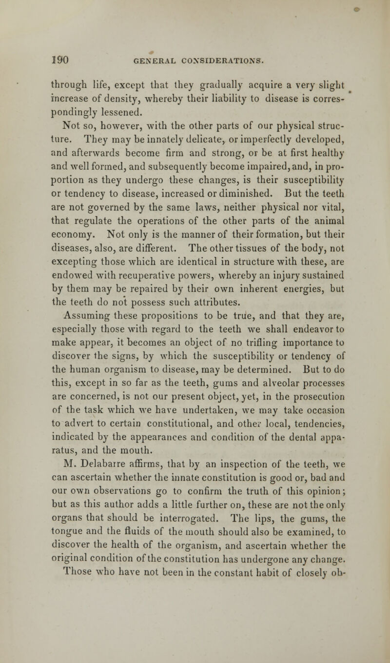 through life, except that they gradually acquire a very slight increase of density, whereby their liability to disease is corres- pondingly lessened. Not so, however, with the other parts of our physical struc- ture. They may be innately delicate, or imperfectly developed, and afterwards become firm and strong, or be at first healthy and well formed, and subsequently become impaired, and, in pro- portion as they undergo these changes, is their susceptibility or tendency to disease, increased or diminished. But the teeth are not governed by the same laws, neither physical nor vital, that regulate the operations of the other parts of the animal economy. Not only is the manner of their formation, but their diseases, also, are different. The other tissues of the body, not excepting those which are identical in structure with these, are endowed with recuperative powers, whereby an injury sustained by them may be repaired by their own inherent energies, but the teeth do not possess such attributes. Assuming these propositions to be true, and that they are, especially those with regard to the teeth we shall endeavor to make appear, it becomes an object of no trifling importance to discover the signs, by which the susceptibility or tendency of the human organism to disease, may be determined. But to do this, except in so far as the teeth, gums and alveolar processes are concerned, is not our present object, yet, in the prosecution of the task which we have undertaken, we may take occasion to advert to certain constitutional, and other local, tendencies, indicated by the appearances and condition of the dental appa- ratus, and the mouth. M. Delabarre affirms, that by an inspection of the teeth, we can ascertain whether the innate constitution is good or, bad and our own observations go to confirm the truth of this opinion; but as this author adds a little further on, these are not the only organs that should be interrogated. The lips, the gums, the tongue and the fluids of the mouth should also be examined, to discover the health of the organism, and ascertain whether the original condition of the constitution has undergone any change. Those who have not been in the constant habit of closely oh-