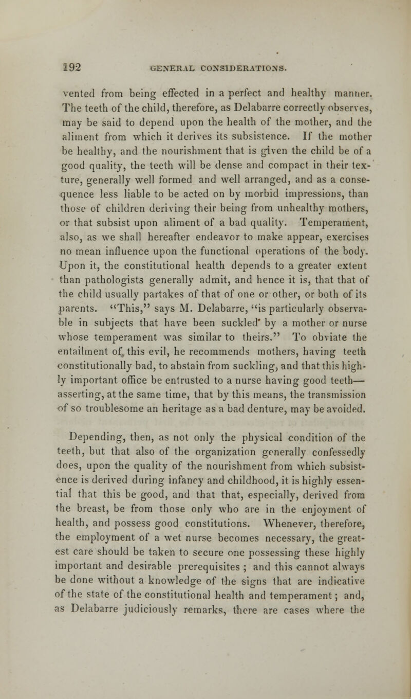 vented from being effected in a perfect and healthy manner. The teeth of the child, therefore, as Delabarre correctly observes, may be said to depend upon the health of the mother, and the aliment from which it derives its subsistence. If the mother be healthy, and the nourishment that is given the child be of a good quality, the teeth will be dense and compact in their tex- ture, generally well formed and well arranged, and as a conse- quence less liable to be acted on by morbid impressions, than those of children deriving their being from unhealthy mothers, or that subsist upon aliment of a bad quality. Temperament, also, as we shall hereafter endeavor to make appear, exercises no mean influence upon the functional operations of the body. Upon it, the constitutional health depends to a greater extent than pathologists generally admit, and hence it is, that that of the child usually partakes of that of one or other, or both of its parents. This, says M. Delabarre, is particularly observa- ble in subjects that have been suckled by a mother or nurse whose temperament was similar to theirs. To obviate the entailment of4 this evil, he recommends mothers, having teeth constitutionally bad, to abstain from suckling, and that this high- ly important office be entrusted to a nurse having good teeth— asserting, at the same time, that by this means, the transmission of so troublesome an heritage as a bad denture, may be avoided. Depending, then, as not only the physical condition of the teeth, but that also of the organization generally confessedly does, upon the quality of the nourishment from which subsist- ence is derived during infancy and childhood, it is highly essen- tial that this be good, and that that, especially, derived from the breast, be from those only who are in the enjoyment of health, and possess good constitutions. Whenever, therefore, the employment of a wet nurse becomes necessary, the great- est care should be taken to secure one possessing these highly important and desirable prerequisites ; and this cannot always be done without a knowledge of the signs that are indicative of the state of the constitutional health and temperament; and, as Delabarre judiciously remarks, there are cases where the