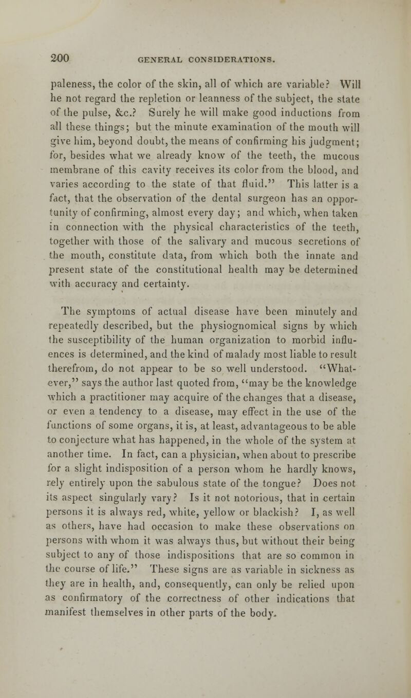 paleness, the color of the skin, all of which are variable? Will he not regard the repletion or leanness of the subject, the state of the pulse, &c? Surely he will make good inductions from all these things; but the minute examination of the mouth will give him, beyond doubt, the means of confirming his judgment; for, besides what we already know of the teeth, the mucous membrane of this cavity receives its color from the blood, and varies according to the state of that fluid. This latter is a fact, that the observation of the dental surgeon has an oppor- tunity of confirming, almost every day; and which, when taken in connection with the physical characteristics of the teeth, together with those of the salivary and mucous secretions of the mouth, constitute data, from which both the innate and present state of the constitutional health may be determined with accuracy and certainty. The symptoms of actual disease have been minutely and repeatedly described, but the physiognomical signs by which the susceptibility of the human organization to morbid influ- ences is determined, and the kind of malady most liable to result therefrom, do not appear to be so well understood. What- ever, says the author last quoted from, may be the knowledge which a practitioner may acquire of the changes that a disease, or even a tendency to a disease, may effect in the use of the functions of some organs, it is, at least, advantageous to be able to conjecture what has happened, in the whole of the system at another time. In fact, can a physician, when about to prescribe for a slight indisposition of a person whom he hardly knows, rely entirely upon the sabulous state of the tongue? Does not its aspect singularly vary? Is it not notorious, that in certain persons it is always red, white, yellow or blackish? I, as well as others, have had occasion to make these observations on persons with whom it was always thus, but without their being subject to any of those indispositions that are so common in the course of life. These signs are as variable in sickness as they are in health, and, consequently, can only be relied upon as confirmatory of the correctness of other indications that manifest themselves in other parts of the body.