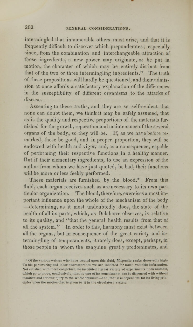 intermingled that innumerable others must arise, and that it is frequently difficult to discover which preponderates; especially since, from the combination and interchangeable attraction of those ingredients, a new power may originate, or be put in motion, the character of which may be entirely distinct from that of the two or three intermingling ingredients. The truth of these propositions will hardly be questioned, and their admis- sion at once affords a satisfactory explanation of the differences in the susceptibility of different organisms to the attacks of disease. Assenting to these truths, and they are so self-evident that none can doubt them, we think it may be safely assumed, that as is the quality and respective proportions of the materials fur- nished for the growth, reparation and maintenance of the several organs of the body, so they will be. If, as we have before re- marked, these be good, and in proper proportion, they will be endowed with health and vigor, and, as a consequence, capable of performing their respective functions in a healthy manner. I3ut if their elementary ingredients, to use an expression of the author from whom we have just quoted, be bad, their functions will be more or less feebly performed. These materials are furnished by the blood.* From this fluid, each organ receives such as are necessary to its own par- ticular organization. The blood, therefore, exercises a most im- portant influence upon the whole of the mechanism of the body —determining, as it most undoubtedly does, the state of the health of all its parts, which, as Delabarre observes, is relative to its quality, and that the general health results from that of all the system. In order to this, harmony must exist between all the organs, but in consequence of the great variety and in- termingling of temperaments, it rarely does, except, perhaps, in those people in whom the sanguine greatly predominates, and * Of the various writers who have treated upon this fluid, Magendie ranks deservedly high. To his persevering and laborious researches we are indebted for much valuable information. Not satisfied with mere conjecture, he instituted a great variety of experiments upon animals, which go to prove, conclusively, that no one of its constituents can be dispensed with without manifest and serious injury to the whole organism—and, that it is dependent for its living prin- ciples upon the motion that is given to it in the circulatory system.