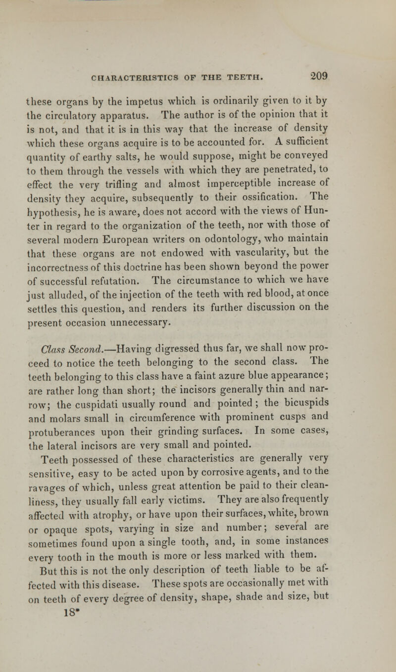 these organs by the impetus which is ordinarily given to it by the circulatory apparatus. The author is of the opinion that it is not, and that it is in this way that the increase of density which these organs acquire is to be accounted for. A sufficient quantity of earthy salts, he would suppose, might be conveyed to them through the vessels with which they are penetrated, to effect the very trifling and almost imperceptible increase of density they acquire, subsequently to their ossification. The hypothesis, he is aware, does not accord with the views of Hun- ter in regard to the organization of the teeth, nor with those of several modern European writers on odontology, who maintain that these organs are not endowed with vascularity, but the incorrectness of this doctrine has been shown beyond the power of successful refutation. The circumstance to which we have just alluded, of the injection of the teeth with red blood, at once settles this question, and renders its further discussion on the present occasion unnecessary. Class Second.—Having digressed thus far, we shall now pro- ceed to notice the teeth belonging to the second class. The teeth belonging to this class have a faint azure blue appearance; are rather long than short; the incisors generally thin and nar- row; the cuspidati usually round and pointed; the bicuspids and molars small in circumference with prominent cusps and protuberances upon their grinding surfaces. In some cases, the lateral incisors are very small and pointed. Teeth possessed of these characteristics are generally very sensitive, easy to be acted upon by corrosive agents, and to the ravages of which, unless great attention be paid to their clean- liness, they usually fall early victims. They are also frequently affected with atrophy, or have upon their surfaces, white, brown or opaque spots, varying in size and number; several are sometimes found upon a single tooth, and, in some instances every tooth in the mouth is more or less marked with them. But this is not the only description of teeth liable to be af- fected with this disease. These spots are occasionally met with on teeth of every degree of density, shape, shade and size, but 18*