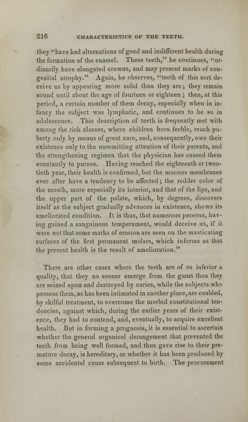 they have had alternations of good and indifferent health during the formation of the enamel. These teeth, he continues, or- dinarily have elongated crowns, and may present marks of con- genital atrophy. Again, he observes, teeth of this sort de- ceive us by appearing more solid than they are; they remain sound until about the age of fourteen or eighteen ; then, at this period, a certain number of them decay, especially when in in- fancy the subject was lymphatic, and continues to be so in adolescence. This description of teeth is frequently met with among the rich classes, where children born feeble, reach pu- berty only by means of great care, and, consequently, owe their existence only to the unremitting attention of their parents, and the strengthening regimen that the physician has caused them constantly to pursue. Having reached the eighteenth or twen- tieth year, their health is confirmed, but the mucous membranes ever after have a tendency to be affected; the redder color of the mouth, more especially its interior, and that of the lips, and the upper part of the palate, which, by degrees, discovers itself as the subject gradually advances in existence, shows its ameliorated condition. It is thus, that numerous persons, hav- ing gained a sanguinous temperament, would deceive us, if it were not that some marks of erosion are seen on the masticating surfaces of the first permanent molars, which informs us that the present health is the result of amelioration. There are other cases where the teeth are of so inferior a quality, that they no sooner emerge from the gums than they are seized upon and destroyed by caries, while the subjects who possess them, as has been intimated in another place, are enabled, by skilful treatment, to overcome the morbid constitutional ten- dencies, against which, during the earlier years of their exist- ence, they had to contend, and, eventually, to acquire excellent health. But in forming a prognosis, it is essential to ascertain whether the general organical derangement that prevented the teeth from being well formed, and thus gave rise to their pre- mature decay, is hereditary, or whether it has been produced by some accidental cause subsequent to birth. The procurement