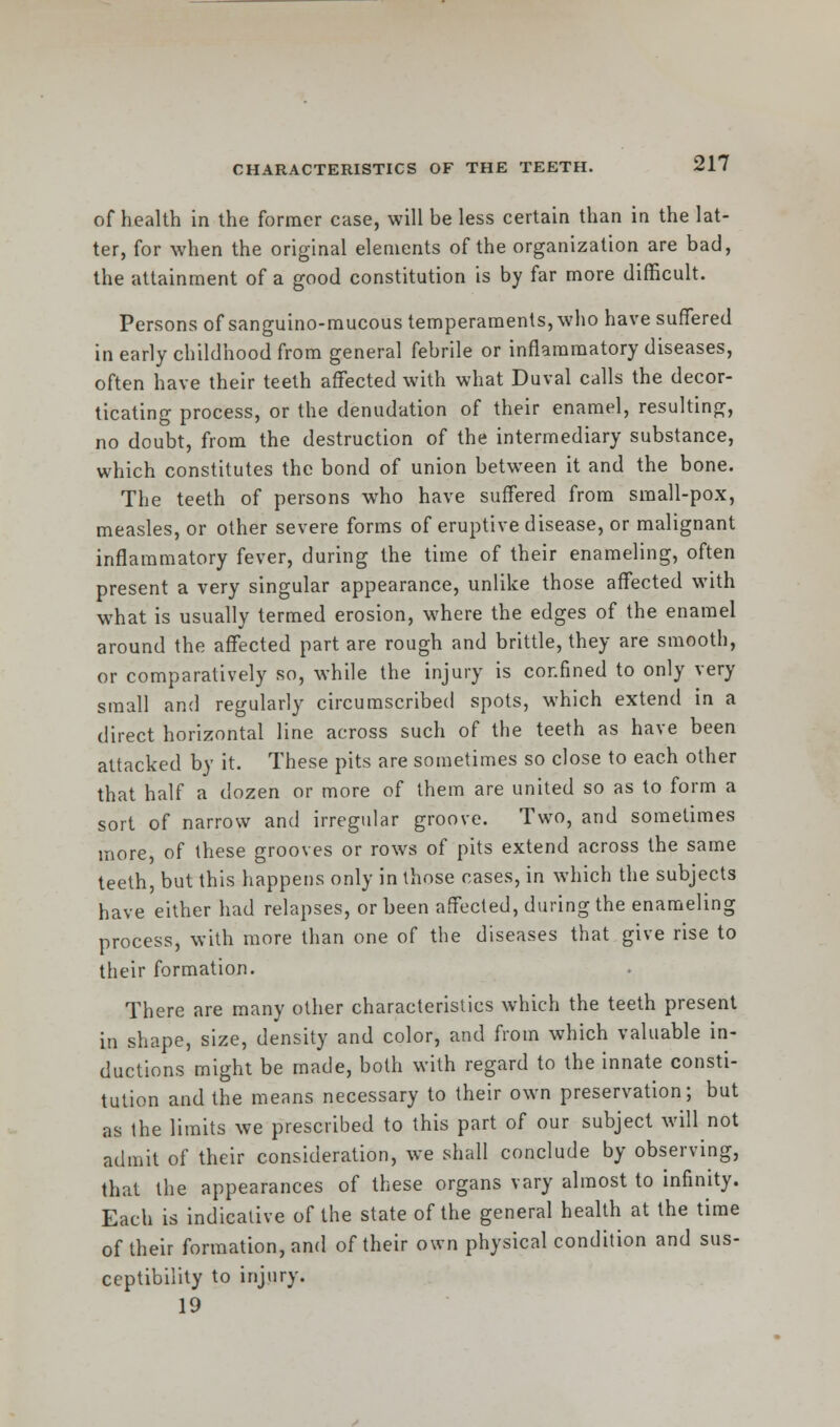 of health in the former case, will be less certain than in the lat- ter, for when the original elements of the organization are bad, the attainment of a good constitution is by far more difficult. Persons of sanguino-mucous temperaments, who have suffered in early childhood from general febrile or inflammatory diseases, often have their teeth affected with what Duval calls the decor- ticating process, or the denudation of their enamel, resulting, no doubt, from the destruction of the intermediary substance, which constitutes the bond of union between it and the bone. The teeth of persons who have suffered from small-pox, measles, or other severe forms of eruptive disease, or malignant inflammatory fever, during the time of their enameling, often present a very singular appearance, unlike those affected with what is usually termed erosion, where the edges of the enamel around the affected part are rough and brittle, they are smooth, or comparatively so, while the injury is confined to only very small and regularly circumscribed spots, which extend in a direct horizontal line across such of the teeth as have been attacked by it. These pits are sometimes so close to each other that half a dozen or more of them are united so as to form a sort of narrow and irregular groove. Two, and sometimes more, of these grooves or rows of pits extend across the same teeth, but this happens only in those cases, in which the subjects have either had relapses, or been affected, during the enameling process, with more than one of the diseases that give rise to their formation. There are many other characteristics which the teeth present in shape, size, density and color, and from which valuable in- ductions might be made, both with regard to the innate consti- tution and the means necessary to their own preservation; but as the limits we prescribed to this part of our subject will not admit of their consideration, we shall conclude by observing, that the appearances of these organs vary almost to infinity. Each is indicative of the state of the general health at the time of their formation, and of their own physical condition and sus- ceptibility to injury. 19