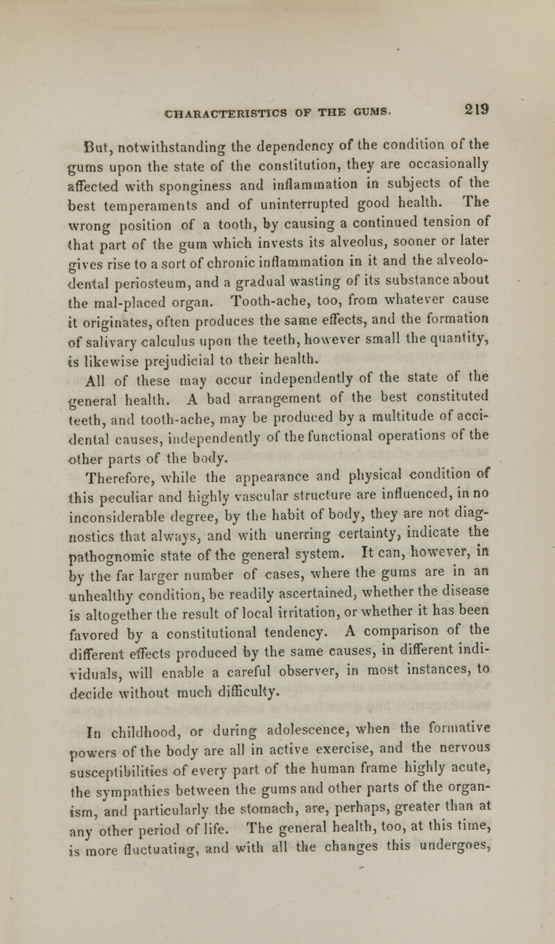 But, notwithstanding the dependency of the condition of the gums upon the state of the constitution, they are occasionally affected with sponginess and inflammation in subjects of the best temperaments and of uninterrupted good health. The wrong position of a tooth, by causing a continued tension of (hat part of the gum which invests its alveolus, sooner or later gives rise to a sort of chronic inflammation in it and the alveolo- dental periosteum, and a gradual wasting of its substance about the mal-placed organ. Tooth-ache, too, from whatever cause it originates, often produces the same effects, and the formation of salivary calculus upon the teeth, however small the quantity, is likewise prejudicial to their health. All of these may occur independently of the state of the general health. A bad arrangement of the best constituted teeth, and tooth-ache, may be produced by a multitude of acci- dental causes, independently of the functional operations of the other parts of the body. Therefore, while the appearance and physical condition of this peculiar and highly vascular structure are influenced, in no inconsiderable degree, by the habit of body, they are not diag- nostics that always, and with unerring certainty, indicate the pathognomic state of the general system. It can, however, in by the far larger number of cases, where the gums are in an unhealthy condition, be readily ascertained, whether the disease is altogether the result of local irritation, or whether it has been favored by a constitutional tendency. A comparison of the different effects produced by the same causes, in different indi- viduals, will enable a careful observer, in most instances, to decide without much difficulty. In childhood, or during adolescence, when the formative powers of the body are all in active exercise, and the nervous susceptibilities of every part of the human frame highly acute, the sympathies between the gums and other parts of the organ- ism, and particularly the stomach, are, perhaps, greater than at any other period of life. The general health, too, at this time, is more fluctuating, and with all the changes this undergoes,