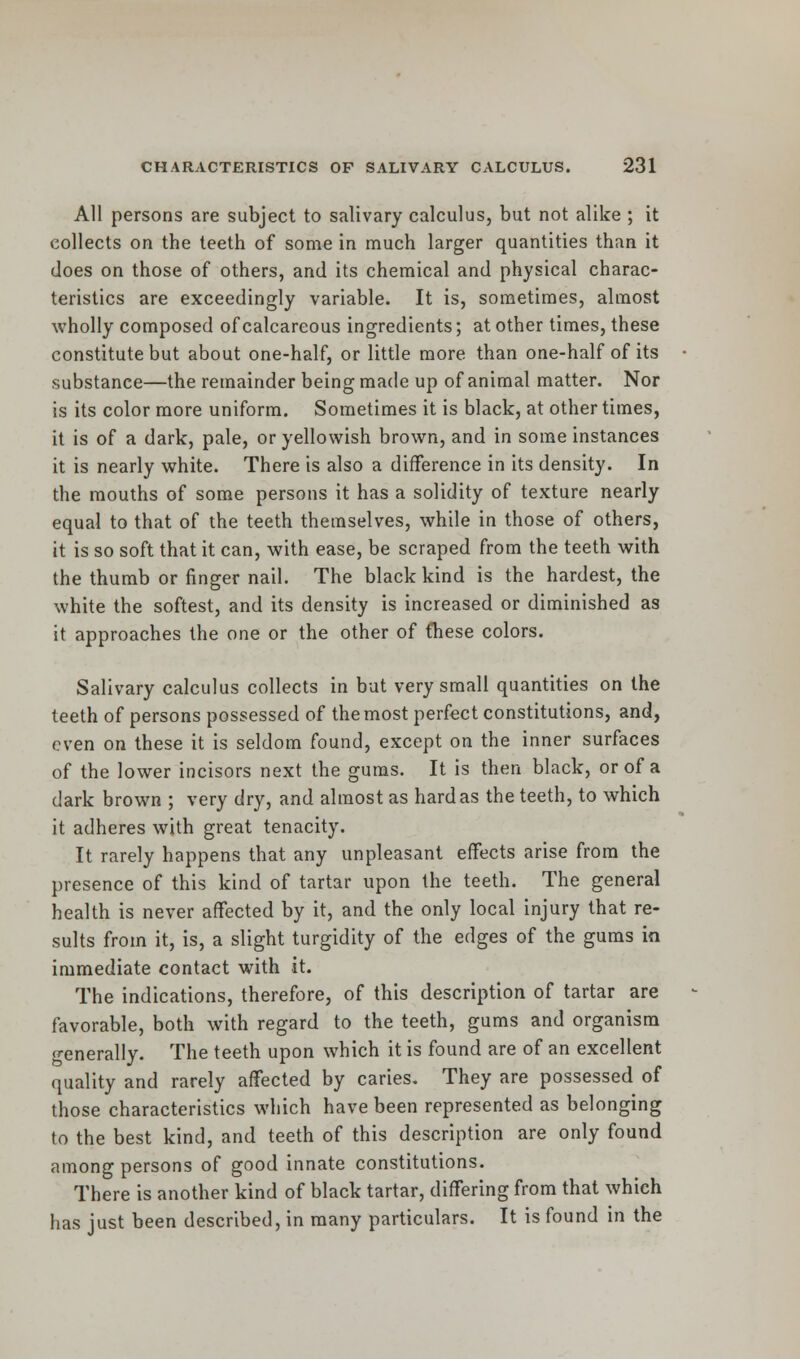 All persons are subject to salivary calculus, but not alike ; it collects on the teeth of some in much larger quantities than it does on those of others, and its chemical and physical charac- teristics are exceedingly variable. It is, sometimes, almost wholly composed of calcareous ingredients; at other times, these constitute but about one-half, or little more than one-half of its substance—the remainder being made up of animal matter. Nor is its color more uniform. Sometimes it is black, at other times, it is of a dark, pale, or yellowish brown, and in some instances it is nearly white. There is also a difference in its density. In the mouths of some persons it has a solidity of texture nearly equal to that of the teeth themselves, while in those of others, it is so soft that it can, with ease, be scraped from the teeth with the thumb or finger nail. The black kind is the hardest, the white the softest, and its density is increased or diminished as it approaches the one or the other of fliese colors. Salivary calculus collects in but very small quantities on the teeth of persons possessed of the most perfect constitutions, and, even on these it is seldom found, except on the inner surfaces of the lower incisors next the gums. It is then black, or of a dark brown ; very dry, and almost as hard as the teeth, to which it adheres with great tenacity. It rarely happens that any unpleasant effects arise from the presence of this kind of tartar upon the teeth. The general health is never affected by it, and the only local injury that re- sults from it, is, a slight turgidity of the edges of the gums in immediate contact with it. The indications, therefore, of this description of tartar are favorable, both with regard to the teeth, gums and organism generally. The teeth upon which it is found are of an excellent quality and rarely affected by caries. They are possessed of those characteristics which have been represented as belonging to the best kind, and teeth of this description are only found among persons of good innate constitutions. There is another kind of black tartar, differing from that which has just been described, in many particulars. It is found in the