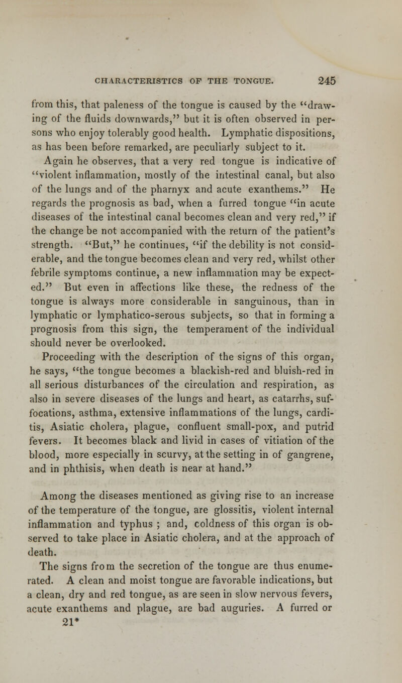 from this, that paleness of the tongue is caused by the draw- ing of the fluids downwards, but it is often observed in per- sons who enjoy tolerably good health. Lymphatic dispositions, as has been before remarked, are peculiarly subject to it. Again he observes, that a very red tongue is indicative of violent inflammation, mostly of the intestinal canal, but also of the lungs and of the pharnyx and acute exanthems. He regards the prognosis as bad, when a furred tongue in acute diseases of the intestinal canal becomes clean and very red, if the change be not accompanied with the return of the patient's strength. But, he continues, if the debility is not consid- erable, and the tongue becomes clean and very red, whilst other febrile symptoms continue, a new inflammation may be expect- ed. But even in affections like these, the redness of the tongue is always more considerable in sanguinous, than in lymphatic or lymphatico-serous subjects, so that in forming a prognosis from this sign, the temperament of the individual should never be overlooked. Proceeding with the description of the signs of this organ, he says, the tongue becomes a blackish-red and bluish-red in all serious disturbances of the circulation and respiration, as also in severe diseases of the lungs and heart, as catarrhs, suf- focations, asthma, extensive inflammations of the lungs, cardi- tis, Asiatic cholera, plague, confluent small-pox, and putrid fevers. It becomes black and livid in cases of vitiation of the blood, more especially in scurvy, at the setting in of gangrene, and in phthisis, when death is near at hand. Among the diseases mentioned as giving rise to an increase of the temperature of the tongue, are glossitis, violent internal inflammation and typhus ; and, coldness of this organ is ob- served to take place in Asiatic cholera, and at the approach of death. The signs from the secretion of the tongue are thus enume- rated. A clean and moist tongue are favorable indications, but a clean, dry and red tongue, as are seen in slow nervous fevers, acute exanthems and plague, are bad auguries. A furred or 21*