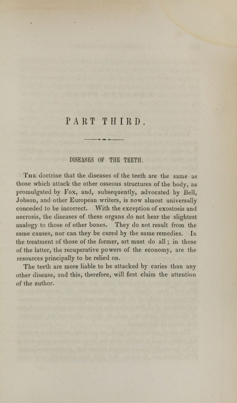 DISEASES OF THE TEETH. The doctrine that the diseases of the teeth are the same as those which attack the other osseous structures of the body, as promulgated by Fox, and, subsequently, advocated by Bell, Jobson, and other European writers, is now almost universally conceded to be incorrect. With the exception of exostosis and necrosis, the diseases of these organs do not bear the slightest analogy to those of other bones. They do not result from the same causes, nor can they be cured by the same remedies. In the treatment of those of the former, art must do all; in those of the latter, the recuperative powers of the economy, are the resources principally to be relied on. The teeth are more liable to be attacked by caries than any other disease, and this, therefore, will first claim the attention of the author.