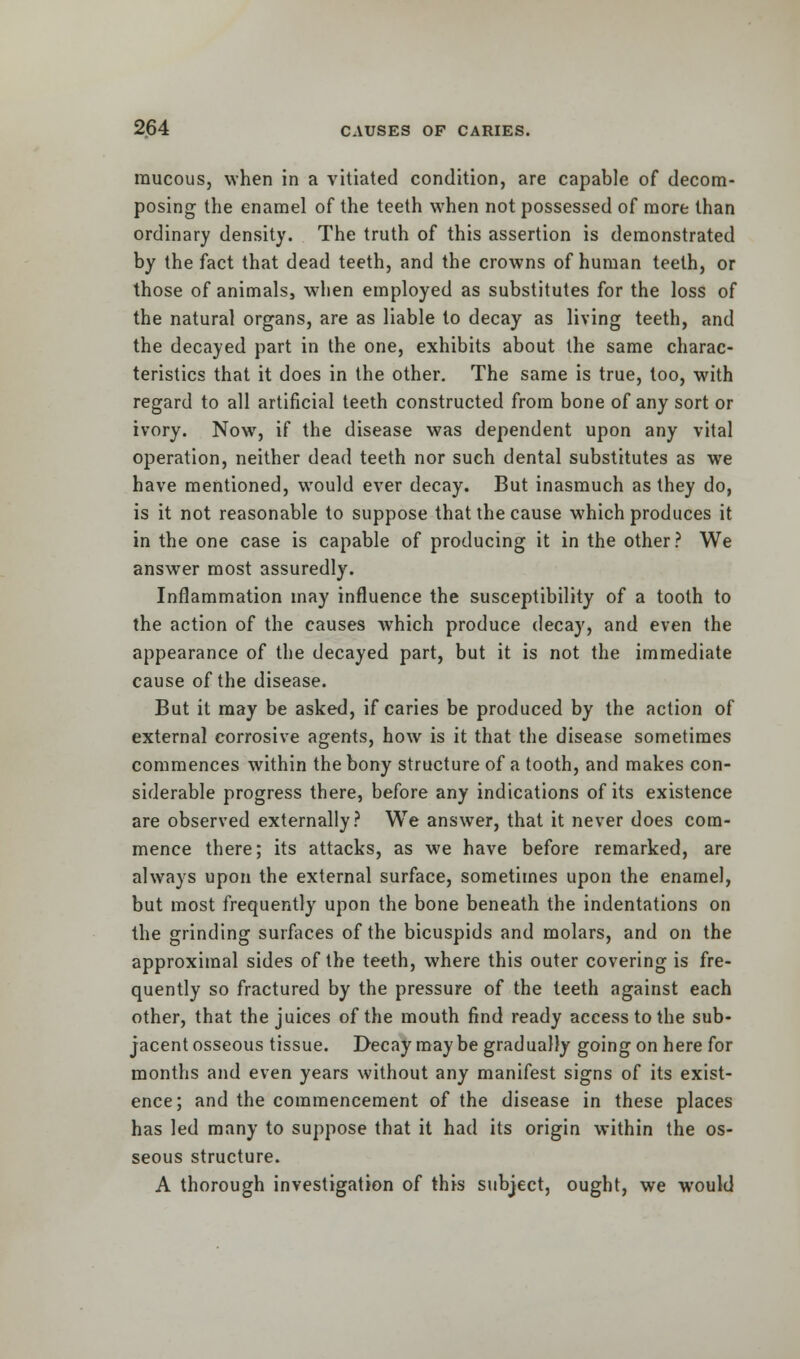 raucous, when in a vitiated condition, are capable of decom- posing the enamel of the teeth when not possessed of more than ordinary density. The truth of this assertion is demonstrated by the fact that dead teeth, and the crowns of human teeth, or those of animals, when employed as substitutes for the loss of the natural organs, are as liable to decay as living teeth, and the decayed part in the one, exhibits about the same charac- teristics that it does in the other. The same is true, too, with regard to all artificial teeth constructed from bone of any sort or ivory. Now, if the disease was dependent upon any vital operation, neither dead teeth nor such dental substitutes as we have mentioned, would ever decay. But inasmuch as they do, is it not reasonable to suppose that the cause which produces it in the one case is capable of producing it in the other? We answer most assuredly. Inflammation may influence the susceptibility of a tooth to the action of the causes which produce decay, and even the appearance of the decayed part, but it is not the immediate cause of the disease. But it may be asked, if caries be produced by the action of external corrosive agents, how is it that the disease sometimes commences within the bony structure of a tooth, and makes con- siderable progress there, before any indications of its existence are observed externally? We answer, that it never does com- mence there; its attacks, as we have before remarked, are always upon the external surface, sometimes upon the enamel, but most frequently upon the bone beneath the indentations on the grinding surfaces of the bicuspids and molars, and on the approximal sides of the teeth, where this outer covering is fre- quently so fractured by the pressure of the teeth against each other, that the juices of the mouth find ready access to the sub- jacent osseous tissue. Decay may be gradually going on here for months and even years without any manifest signs of its exist- ence; and the commencement of the disease in these places has led many to suppose that it had its origin within the os- seous structure. A thorough investigation of this subject, ought, we would