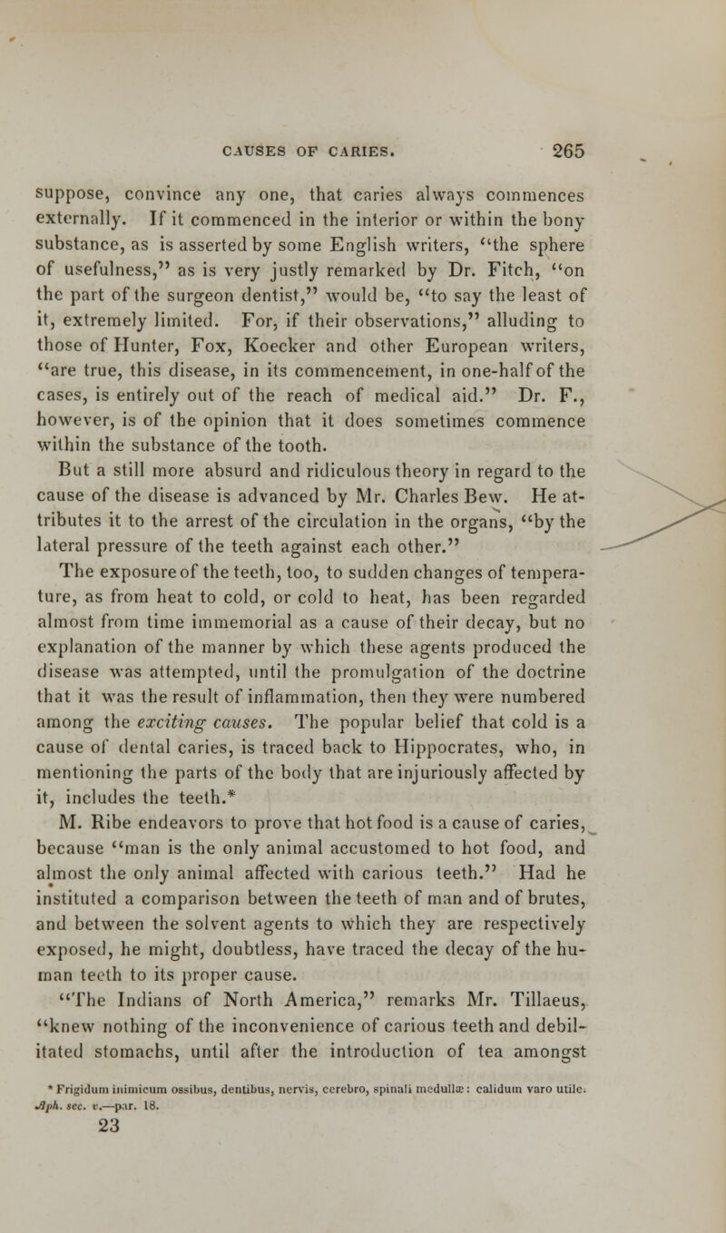 suppose, convince any one, that caries always commences externally. If it commenced in the interior or within the bony substance, as is asserted by some English writers, the sphere of usefulness, as is very justly remarked by Dr. Fitch, on the part of the surgeon dentist, would be, to say the least of it, extremely limited. For, if their observations, alluding to those of Hunter, Fox, Koecker and other European writers, are true, this disease, in its commencement, in one-half of the cases, is entirely out of the reach of medical aid. Dr. F., however, is of the opinion that it does sometimes commence writhin the substance of the tooth. But a still more absurd and ridiculous theory in regard to the cause of the disease is advanced by Mr. Charles Bew. He at- tributes it to the arrest of the circulation in the organs, by the lateral pressure of the teeth against each other. The exposure of the teeth, too, to sudden changes of tempera- ture, as from heat to cold, or cold to heat, has been regarded almost from time immemorial as a cause of their decay, but no explanation of the manner by which these agents produced the disease was attempted, until the promulgation of the doctrine that it was the result of inflammation, then they were numbered among the exciting causes. The popular belief that cold is a cause of dental caries, is traced back to Hippocrates, who, in mentioning the parts of the body that are injuriously affected by it, includes the teeth.* M. Ribe endeavors to prove that hot food is a cause of caries, because man is the only animal accustomed to hot food, and almost the only animal affected with carious teeth. Had he instituted a comparison between the teeth of man and of brutes, and between the solvent agents to which they are respectively exposed, he might, doubtless, have traced the decay of the hu- man teeth to its proper cause. The Indians of North America, remarks Mr. Tillaeus, knew nothing of the inconvenience of carious teeth and debil- itated stomachs, until after the introduction of tea amongst *Frigidum inimicum ossibus, dentibus, nervis, ccrebro, spinali medulla;: calidum varo utile. Jlph. sec. v.—par. 18. 23