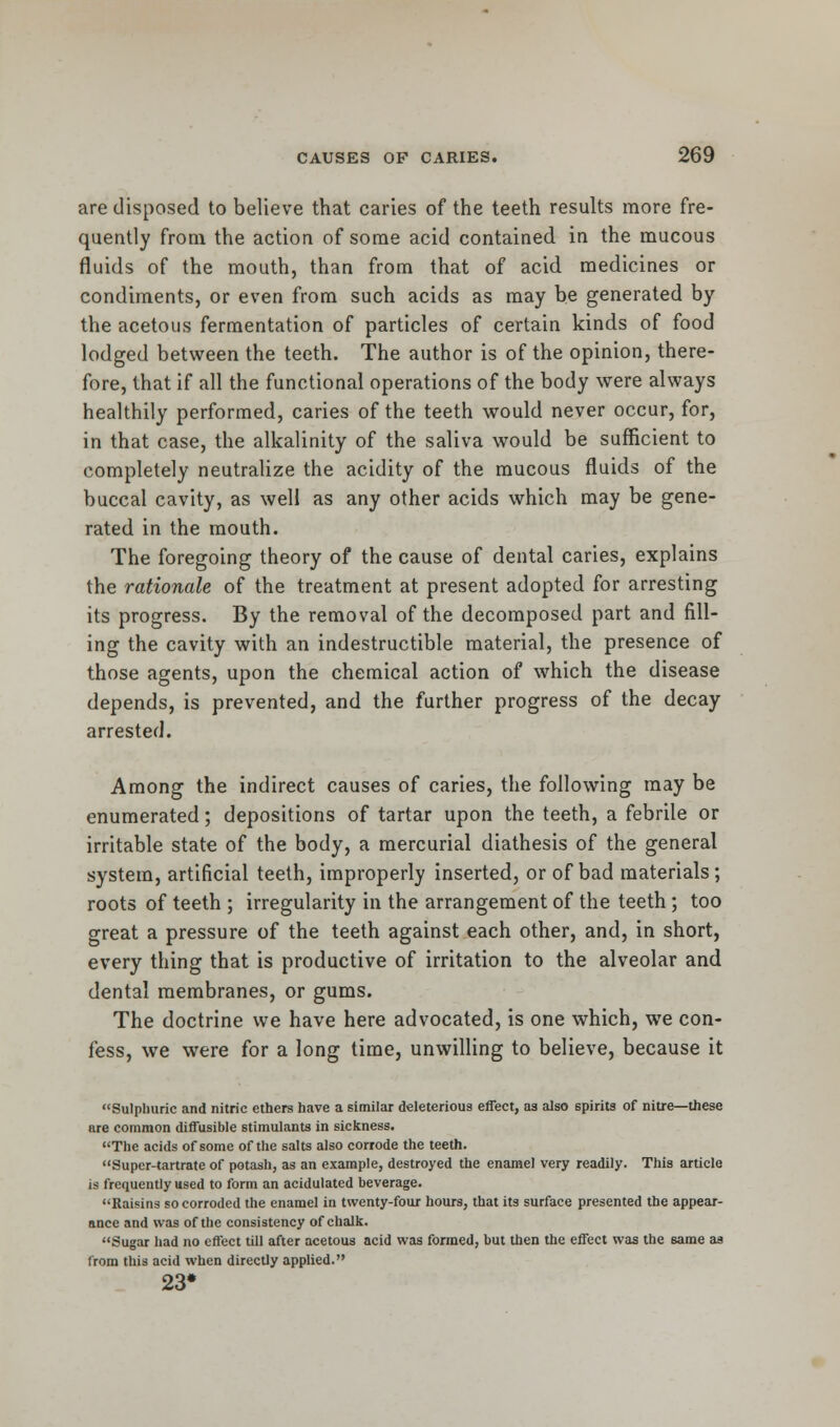 are disposed to believe that caries of the teeth results more fre- quently from the action of some acid contained in the mucous fluids of the mouth, than from that of acid medicines or condiments, or even from such acids as may be generated by the acetous fermentation of particles of certain kinds of food lodged between the teeth. The author is of the opinion, there- fore, that if all the functional operations of the body were always healthily performed, caries of the teeth would never occur, for, in that case, the alkalinity of the saliva would be sufficient to completely neutralize the acidity of the mucous fluids of the buccal cavity, as well as any other acids which may be gene- rated in the mouth. The foregoing theory of the cause of dental caries, explains the rationale of the treatment at present adopted for arresting its progress. By the removal of the decomposed part and fill- ing the cavity with an indestructible material, the presence of those agents, upon the chemical action of which the disease depends, is prevented, and the further progress of the decay arrested. Among the indirect causes of caries, the following may be enumerated; depositions of tartar upon the teeth, a febrile or irritable state of the body, a mercurial diathesis of the general system, artificial teeth, improperly inserted, or of bad materials; roots of teeth ; irregularity in the arrangement of the teeth; too great a pressure of the teeth against each other, and, in short, every thing that is productive of irritation to the alveolar and dental membranes, or gums. The doctrine we have here advocated, is one which, we con- fess, we were for a long time, unwilling to believe, because it Sulphuric and nitric ethers have a similar deleterious effect, as also spirits of nitre—these are common diffusible stimulants in sickness. The acids of some of the salts also corrode the teeth. Supcr-tartrate of potash, as an example, destroyed the enamel very readily. This article is frequently used to form an acidulated beverage. Raisins so corroded the enamel in twenty-four hours, that its surface presented the appear- ance and was of the consistency of chalk. Sugar had no effect till after acetous acid was formed, but then the effect was the same as from this acid when directly applied. 23#