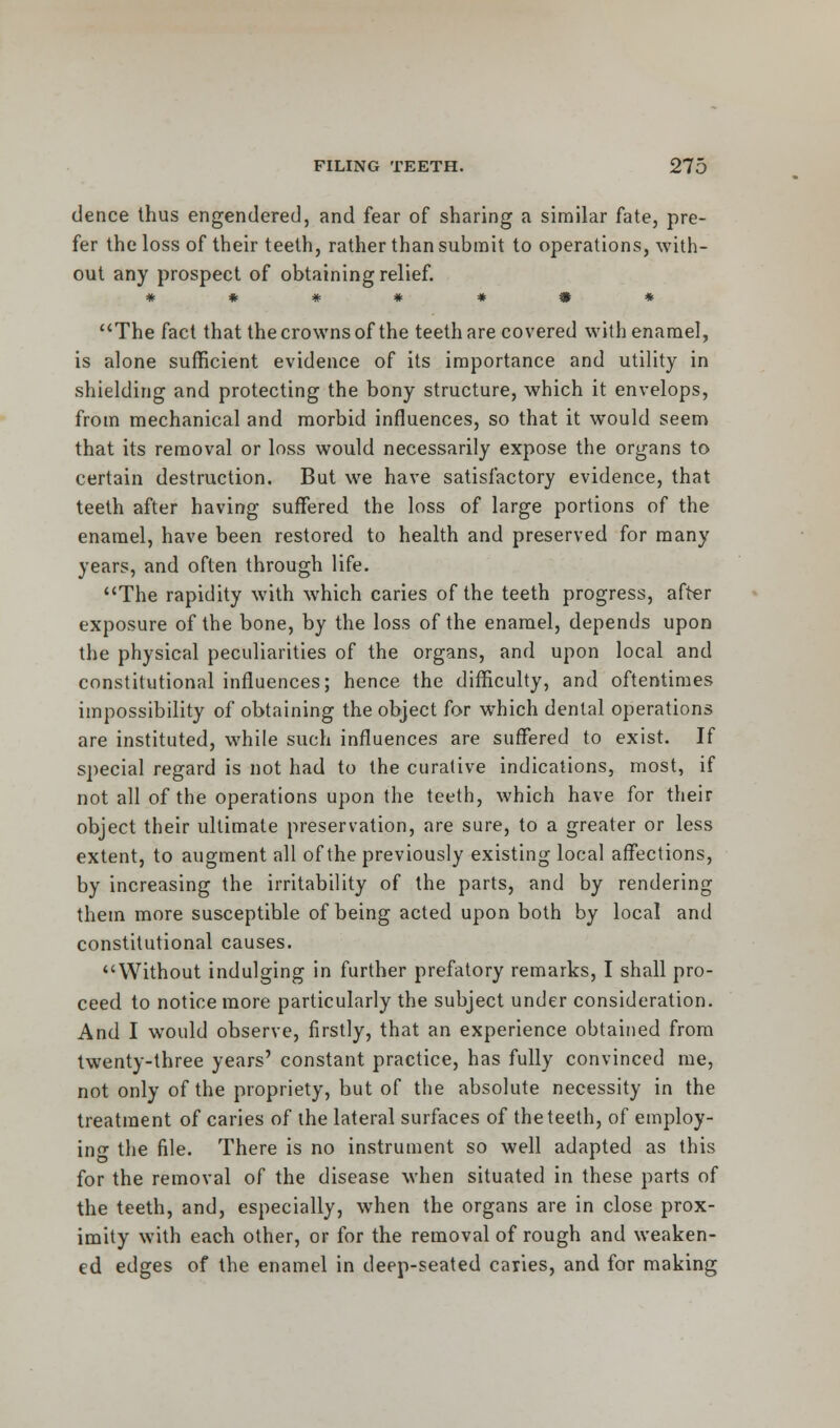 dence thus engendered, and fear of sharing a similar fate, pre- fer the loss of their teeth, rather than submit to operations, with- out any prospect of obtaining relief. The fact that the crowns of the teeth are covered with enamel, is alone sufficient evidence of its importance and utility in shielding and protecting the bony structure, which it envelops, from mechanical and morbid influences, so that it would seem that its removal or loss would necessarily expose the organs to certain destruction. But we have satisfactory evidence, that teeth after having suffered the loss of large portions of the enamel, have been restored to health and preserved for many years, and often through life. The rapidity with which caries of the teeth progress, after exposure of the bone, by the loss of the enamel, depends upon the physical peculiarities of the organs, and upon local and constitutional influences; hence the difficulty, and oftentimes impossibility of obtaining the object for which dental operations are instituted, while such influences are suffered to exist. If special regard is not had to the curative indications, most, if not all of the operations upon the teeth, which have for their object their ultimate preservation, are sure, to a greater or less extent, to augment all of the previously existing local affections, by increasing the irritability of the parts, and by rendering them more susceptible of being acted upon both by local and constitutional causes. Without indulging in further prefatory remarks, I shall pro- ceed to notice more particularly the subject under consideration. And I would observe, firstly, that an experience obtained from twenty-three years' constant practice, has fully convinced me, not only of the propriety, but of the absolute necessity in the treatment of caries of ihe lateral surfaces of the teeth, of employ- in- the file. There is no instrument so well adapted as this for the removal of the disease when situated in these parts of the teeth, and, especially, when the organs are in close prox- imity with each other, or for the removal of rough and weaken- ed edges of the enamel in deep-seated caries, and for making