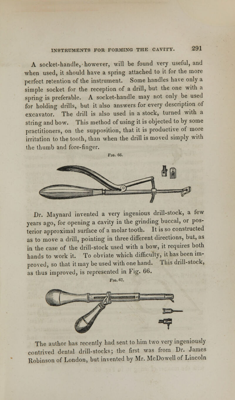 A socket-handle, however, will be found very useful, and when used, it should have a spring attached to it for the more perfect retention of the instrument. Some handles have only a simple socket for the reception of a drill, but the one with a spring is preferable. A socket-handle may not only be used for holding drills, but it also answers for every description of excavator. The drill is also used in a stock, turned with a string and bow. This method of using it is objected to by some practitioners, on the supposition, that it is productive of more irritation to the toolh, than when the drill is moved simply with the thumb and fore-finger. Fio. 66. Dr. Maynard invented a very ingenious drill-stock, a few years ago, for opening a cavity in the grinding buccal, or pos- terior approximal surface of a molar tooth. It is so constructed as to move a drill, pointing in three different directions, but, as in the case of the drill-stock used with a bow, it requires both hands to work it. To obviate which difficulty, it has been im- proved, so that it may be used with one hand. This drill-stock, as thus improved, is represented in Fig. 66. Fio. 67. The author has recently had sent to him two very ingeniously contrived dental drill-stocks; the first was from Dr. James Robinson of London, but invented by Mr. McDowell of Lincoln