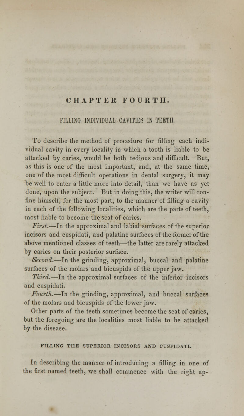 CHAPTER FOURTH. FILLING INDIVIDUAL CAVITIES IN TEETH. To describe the method of procedure for filling each indi- vidual cavity in every locality in which a tooth is liable to be attacked by caries, would be both tedious and difficult. But, as this is one of the most important, and, at the same time, one of the most difficult operations in dental surgery, it may be well to enter a little more into detail, than we have as yet done, upon the subject. But in doing this, the writer will con- fine himself, for the most part, to the manner of filling a cavity in each of the following localities, which are the parts of teeth, most liable to become the seat of caries. First.—In the approximal and labial surfaces of the superior incisors and cuspidati, and palatine surfaces of the former of the above mentioned classes of teeth—the latter are rarely attacked by caries on their posterior surface. Second.—In the grinding, approximal, buccal and palatine surfaces of the molars and bicuspids of the upper jaw. Third.—In the approximal surfaces of the inferior incisors and cuspidati. Fourth.—In the grinding, approximal, and buccal surfaces of the molars and bicuspids of the lower jaw. Other parts of the teeth sometimes become the seat of caries, but the foregoing are the localities most liable to be attacked by the disease. FILLING THE SUPERIOR INCISORS AND CUSPIDATI. In describing the manner of introducing a filling in one of the first named teeth, we shall commence with the right ap-