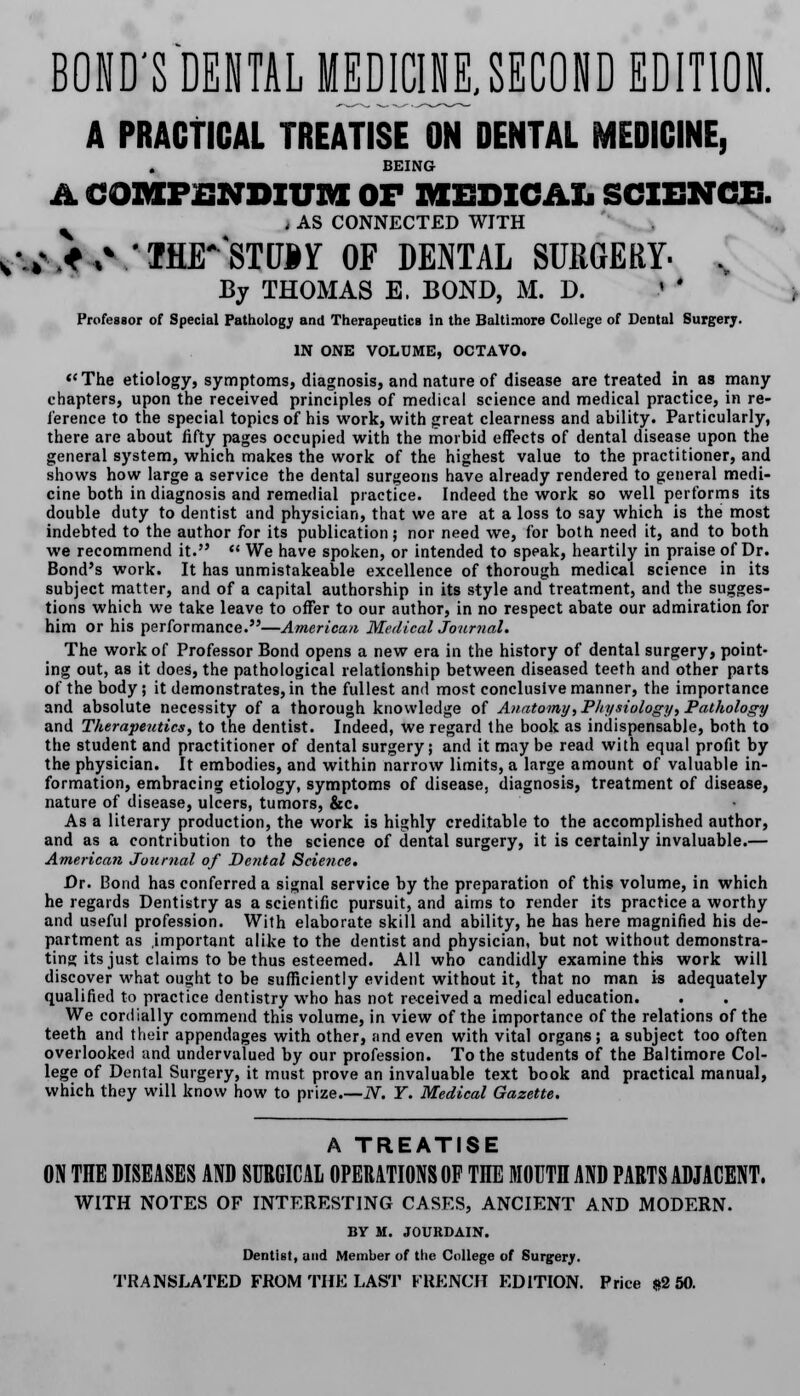 BOND'S DENTAL MEDICINE, SECOND EDITION. A PRACTICAL TREATISE ON DENTAL MEDICINE, BEING A COMPENDIUM OF MEDICAL SCIENCE. v | AS CONNECTED WITH r.*,* 'THE*STD*y OF DENTAL SURGERY- , By THOMAS E. BOND, M. D. < ' Professor of Special Pathology and Therapeutics in the Baltimore College of Dental Surgerj. IN ONE VOLUME, OCTAVO. The etiology, symptoms, diagnosis, and nature of disease are treated in as many chapters, upon the received principles of medical science and medical practice, in re- ference to the special topics of his work, with great clearness and ability. Particularly, there are about fifty pages occupied with the morbid effects of dental disease upon the general system, which makes the work of the highest value to the practitioner, and shows how large a service the dental surgeons have already rendered to general medi- cine both in diagnosis and remedial practice. Indeed the work so well performs its double duty to dentist and physician, that we are at a loss to say which is the most indebted to the author for its publication; nor need we, for both need it, and to both we recommend it.  We have spoken, or intended to speak, heartily in praise of Dr. Bond's work. It has unmistakeable excellence of thorough medical science in its subject matter, and of a capital authorship in its style and treatment, and the sugges- tions which we take leave to offer to our author, in no respect abate our admiration for him or his performance.—American Medical Journal. The work of Professor Bond opens a new era in the history of dental surgery, point- ing out, as it does, the pathological relationship between diseased teeth and other parts of the body; it demonstrates, in the fullest and most conclusive manner, the importance and absolute necessity of a thorough knowledge of Anatomy, Physiology, Pathology and Therapeutics, to the dentist. Indeed, we regard the book as indispensable, both to the student and practitioner of dental surgery; and it may be read with equal profit by the physician. It embodies, and within narrow limits, a large amount of valuable in- formation, embracing etiology, symptoms of disease, diagnosis, treatment of disease, nature of disease, ulcers, tumors, &c. As a literary production, the work is highly creditable to the accomplished author, and as a contribution to the science of dental surgery, it is certainly invaluable.— American Journal of Dental Science. Dr. Bond has conferred a signal service by the preparation of this volume, in which he regards Dentistry as a scientific pursuit, and aims to render its practice a worthy and useful profession. With elaborate skill and ability, he has here magnified his de- partment as important alike to the dentist and physician, but not without demonstra- ting its just claims to be thus esteemed. All who candidly examine thi-s work will discover what ought to be sufficiently evident without it, that no man is adequately qualified to practice dentistry who has not received a medical education. We cordially commend this volume, in view of the importance of the relations of the teeth and their appendages with other, and even with vital organs; a subject too often overlooked and undervalued by our profession. To the students of the Baltimore Col- lege of Dental Surgery, it must prove an invaluable text book and practical manual, which they will know how to prize N. Y. Medical Gazette. A TREATISE ON THE DISEASES AND SURGICAL OPERATIONS OF TIIE MOUTH AND PARTS ADJACENT, WITH NOTES OF INTERESTING CASES, ANCIENT AND MODERN. BY M. JOURDAIN. Dentist, and Member of tiie College of Surgery. TRANSLATED FROM THE LAST FRENCH EDITION. Price $2 50.