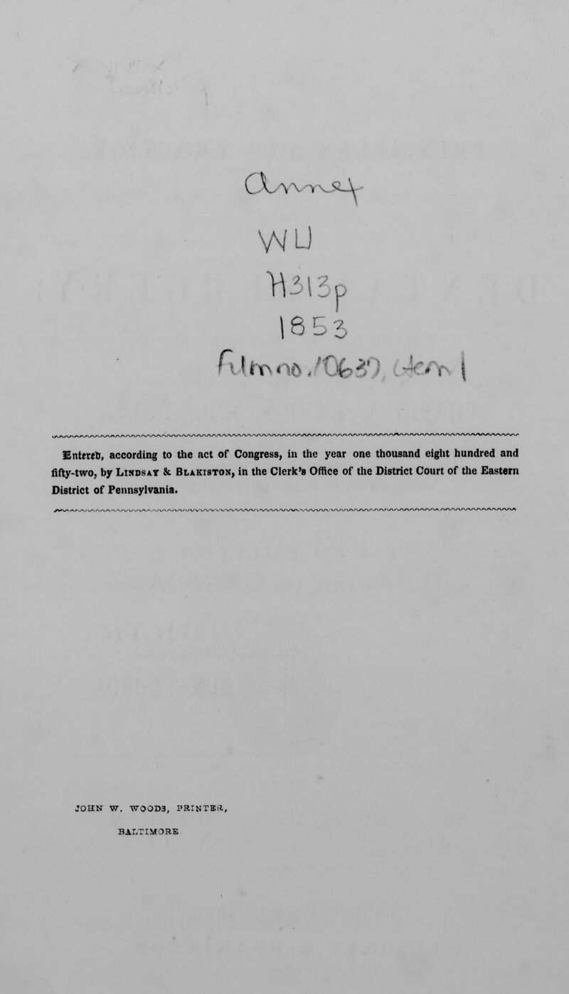 CX/YW>J 16 5 3 lEntetrt, according to the act of Congress, in the year one thousand eight hundred and fifty-two, by Lindsay & Blakiston, in the Clerk's Office of the District Court of the Eastern District of Pennsylvania. JOHN W. WOOD3, PaiKTBft, BALTIMORE