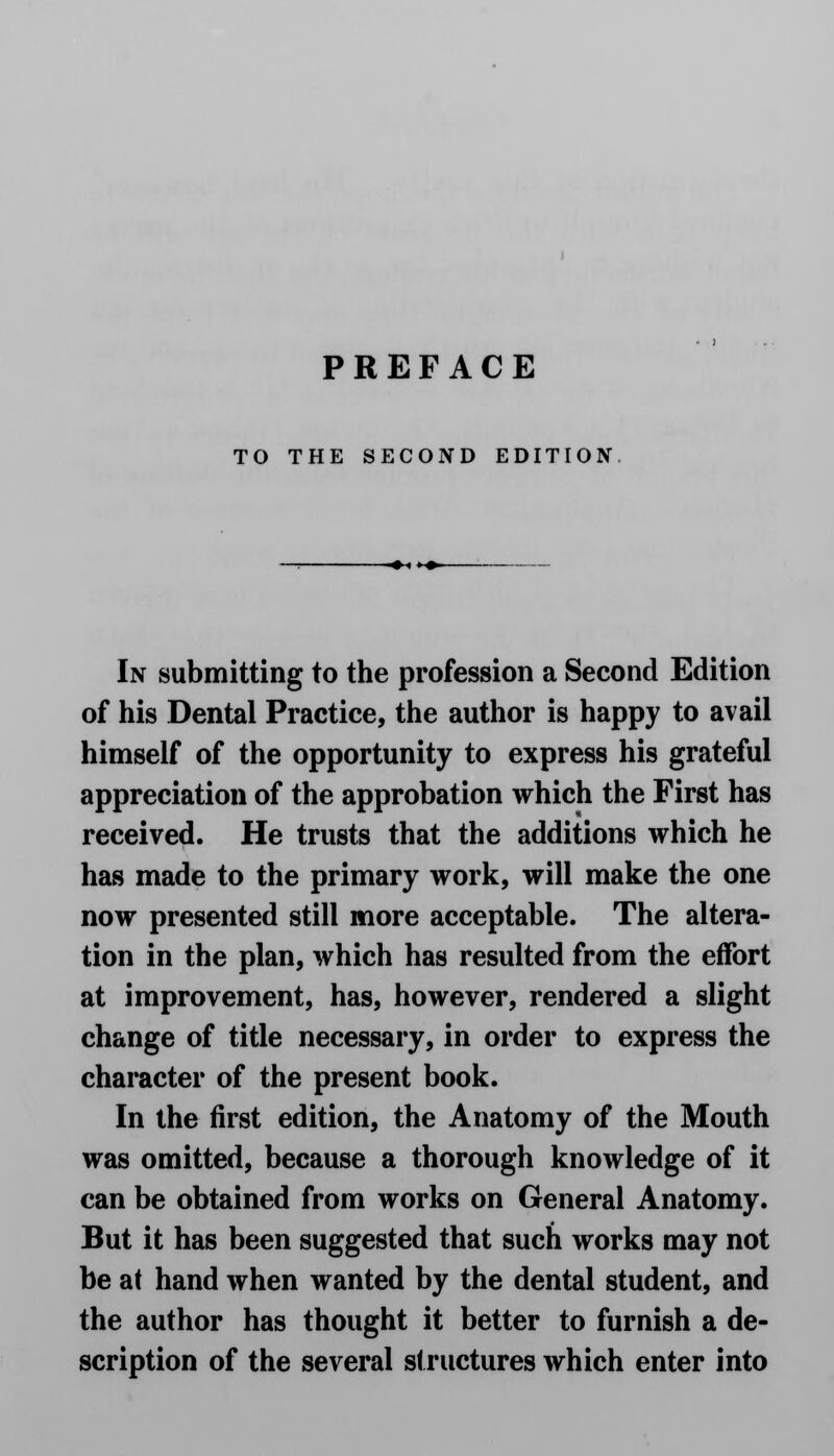 TO THE SECOND EDITION In submitting to the profession a Second Edition of his Dental Practice, the author is happy to avail himself of the opportunity to express his grateful appreciation of the approbation which the First has received. He trusts that the additions which he has made to the primary work, will make the one now presented still more acceptable. The altera- tion in the plan, which has resulted from the effort at improvement, has, however, rendered a slight change of title necessary, in order to express the character of the present book. In the first edition, the Anatomy of the Mouth was omitted, because a thorough knowledge of it can be obtained from works on General Anatomy. But it has been suggested that such works may not be at hand when wanted by the dental student, and the author has thought it better to furnish a de- scription of the several structures which enter into