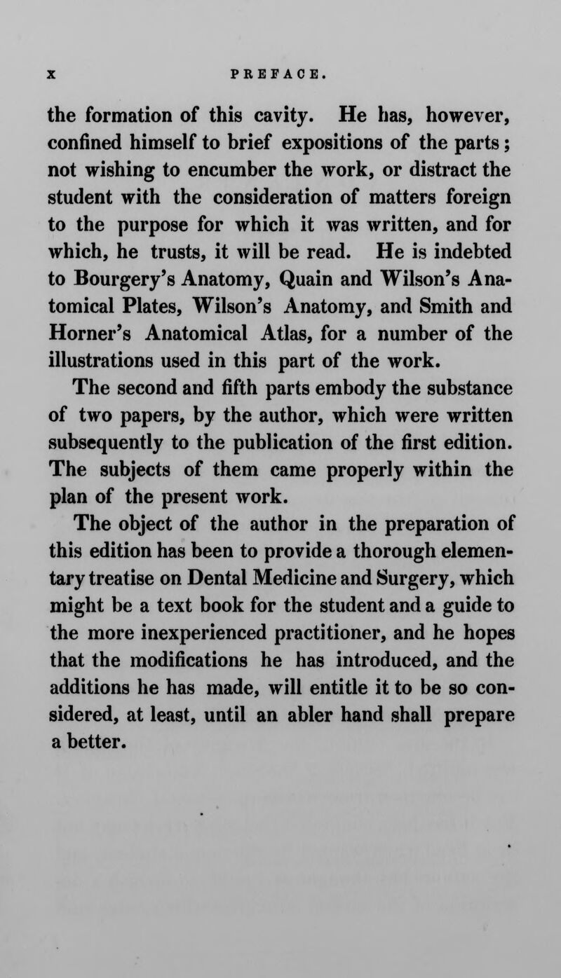 the formation of this cavity. He has, however, confined himself to brief expositions of the parts; not wishing to encumber the work, or distract the student with the consideration of matters foreign to the purpose for which it was written, and for which, he trusts, it will be read. He is indebted to Bourgery's Anatomy, Quain and Wilson's Ana- tomical Plates, Wilson's Anatomy, and Smith and Horner's Anatomical Atlas, for a number of the illustrations used in this part of the work. The second and fifth parts embody the substance of two papers, by the author, which were written subsequently to the publication of the first edition. The subjects of them came properly within the plan of the present work. The object of the author in the preparation of this edition has been to provide a thorough elemen- tary treatise on Dental Medicine and Surgery, which might be a text book for the student and a guide to the more inexperienced practitioner, and he hopes that the modifications he has introduced, and the additions he has made, will entitle it to be so con- sidered, at least, until an abler hand shall prepare a better.