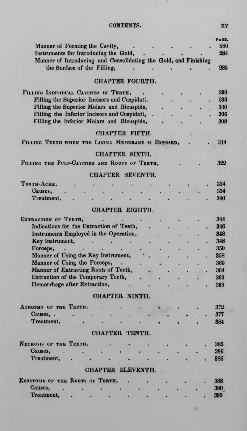 PAGE. Manner of Forming the Cavity, ..... 280 Instruments for Introducing the Gold, .... 284 Manner of Introducing and Consolidating the Gold, and Finishing the Surface of the Filling, . . . . .285 CHAPTER FOURTH. Filling Individual Cavities in Teeth, .... 290 Filling the Superior Incisors and Cuspidati, . . . 290 Filling the Superior Molars and Bicuspids, . . . 300 Filling the Inferior Incisors and Cuspidati, .... 306 Filling the Inferior Molars and Bicuspids, . . . 308 CHAPTER FIFTH. Filling Teeth when the Lining Membrane is Exposed, . . 314 CHAPTER SIXTH. Filling the Pulp-Cavities and Roots of Teeth, . . 322 CHAPTER SEVENTH. Tooth-Ache, ........ 334 Causes, ........ 334 Treatment. ........ 340 CHAPTER EIGHTH. Extraction of Teeth, Indications for the Extraction of Teeth, Instruments Employed in the Operation, Key Instrument, .... Forceps, ..... Manner of Using the Key Instrument, ' . Manner of Using the Forceps, Manner of Extracting Roots of Teeth, Extraction of the Temporary Teeth, Hemorrhage after Extraction, CHAPTER NINTH. 344 346 348 348 350 358 360 364 369 369 Atrophy of the Teeth, ...... 372 Causes, ......... 377 Treatment, ....... 384 CHAPTER TENTH. Necrosis of the Teeth, ...... 385 Causes, ........ 386 Treatment, ........ 386 CHAPTER ELEVENTH. Exostosis of the Roots of Teeth, ..... 388 Causes, ........ 390 Treatment, ........ 390