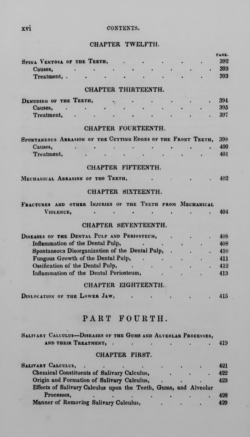 CHAPTER TWELFTH. PAGE. Spina Ventosa of the Teeth, ..... 392 Causes, ........ 393 Treatment, ........ 393 CHAPTER THIRTEENTH. Denuding of the Teeth, ... ... 394 Causes, ........ 395 Treatment, ........ 397 CHAPTER FOURTEENTH. Spontaneous Abrasion of the Cutting Edges of the Front Teeth, 398 Causes, ........ 400 Treatment, ....... 401 CHAPTER FIFTEENTH. Mechanical Abrasion of THe Teeth, .... 402 CHAPTER SIXTEENTH. Fractures and other Injuries of the Teeth from Mechanical Violence, ....... 404 CHAPTER SEVENTEENTH. Diseases of the Dental Pulp and Periosteum, . . . 4US Inflammation of the Dental Pulp, .... 408 Spontaneous Disorganization of the Dental Pulp, . . . 410 Fungous Growth of the Dental Pulp, .... 411 Ossification of the Dental Pulp, ..... 412 Inflammation of the Dental Periosteum, . . . 413 CHAPTER EIGHTEENTH. Dislocation of the Lower Jaw, ..... 415 PART FOURTH. Salivary Calculus—Diseases of the Gums and Alveolar Processes, and their Treatment, ...... 419 CHAPTER FIRST. Salivary Calculus, ....... 421 Chemical Constituents of Salivary Calculus, . . . 422 Origin and Formation of Salivary Calculus, . . . 423 Effects of Salivary Calculus upon the Teeth, Gums, and Alveolar Processes, ....... 428 Manner of Removing Salivary Calculus, . . . 429