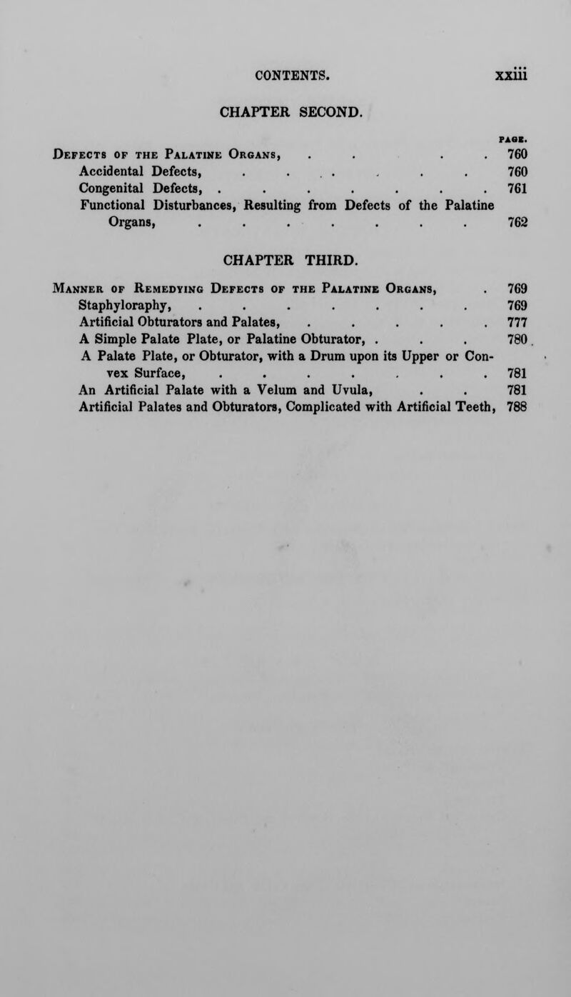 CHAPTER SECOND. PAGE. Defects of the Palatine Organs, . . . . 760 Accidental Defects, . ... . . 760 Congenital Defects, ....... 761 Functional Disturbances, Resulting from Defects of the Palatine Organs, ....... 762 CHAPTER THIRD. Manner of Remedying Defects of the Palatine Organs, . 769 Staphyloraphy, ....... 769 Artificial Obturators and Palates, ..... 777 A Simple Palate Plate, or Palatine Obturator, . . . 780 A Palate Plate, or Obturator, with a Drum upon its Upper or Con- vex Surface, ....... 781 An Artificial Palate with a Velum and Uvula, . . 781 Artificial Palates and Obturators, Complicated with Artificial Teeth, 788