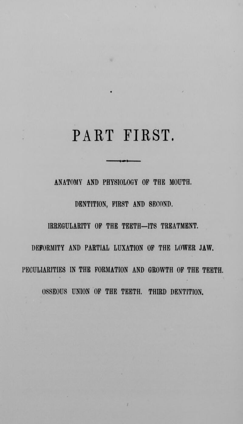 PART FIRST. ANATOMY AND PHYSIOLOGY OF THE MOUTH. DENTITION, FIRST AND SECOND. IRREGULARITY OF THE TEETH-ITS TREATMENT. DEFORMITY AND PARTIAL LUXATION OF THE LOWER JAW. PECULIARITIES IN THE FORMATION AND GROWTH OF THE TEETH. OSSEOUS UNION OF THE TEETH. THIRD DENTITION.