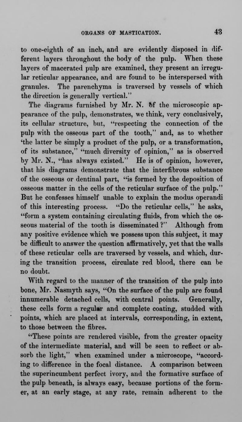 to one-eighth of an inch, and are evidently disposed in dif- ferent layers throughout the body of the pulp. When these layers of macerated pulp are examined, they present an irregu- lar reticular appearance, and are found to be interspersed with granules. The parenchyma is traversed by vessels of which the direction is generally vertical. The diagrams furnished by Mr. N. of the microscopic ap- pearance of the pulp, demonstrates, we think, very conclusively, its cellular structure, but, respecting the connection of the pulp with the osseous part of the tooth, and, as to whether 'the latter be simply a product of the pulp, or a transformation, of its substance, much diversity of opinion, as is observed by Mr. N.j has always existed. He is of opinion, however, that his diagrams demonstrate that the interfibrous substance of the osseous or dentinal part, is formed by the deposition of osseous matter in the cells of the reticular surface of the pulp. But he confesses himself unable to explain the modus operandi of this interesting process. Do the reticular cells, he asks, form a system containing circulating fluids, from which the os- seous material of the tooth is disseminated ? Although from any positive evidence which we possess upon this subject, it may be difficult to answer the question affirmatively, yet that the walls of these reticular cells are traversed by vessels, and which, dur- ing the transition process, circulate red blood, there can be no doubt. With regard to the manner of the transition of the pulp into bone, Mr. Nasmyth says, On the surface of the pulp are found innumerable detached cells, with central points. Generally, these cells form a regular and complete coating, studded with points, which are placed at intervals, corresponding, in extent, to those between the fibres. These points are rendered visible, from the greater opacity of the intermediate material, and will be seen to reflect or ab- sorb the light, when examined under a microscope, accord- ing to difference in the focal distance. A comparison between the superincumbent perfect ivory, and the formative surface of the pulp beneath, is always easy, because portions of the form- er, at an early stage, at any rate, remain adherent to the