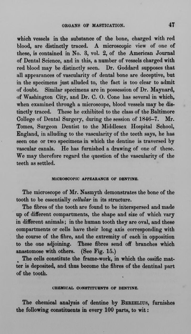 which vessels in the substance of the bone, charged with red blood, are distinctly traced. A microscopic view of one of these, is contained in No. 3, vol. 2, of the American Journal of Dental Science, and in this, a number of vessels charged with red blood may be distinctly seen. Dr. Goddard supposes that all appearances of vascularity of dental bone are deceptive, but in the specimens just alluded to, the fact is too clear to admit of doubt. Similar specimens are in possession of Dr. Maynard, of Washington City, and Dr. C. 0. Cone has several in which, when examined through a microscope, blood vessels may be dis- tinctly traced. These he exhibited to the class of the Baltimore College of Dental Surgery, during the session of 1846-7. Mr. Tomes, Surgeon Dentist to the Middlesex Hospital School, England, in alluding to the vascularity of the teeth says, he has seen one or two specimens in which the dentine is traversed by vascular canals. He has furnished a drawing of one of these. We may therefore regard the question of the vascularity of the teeth as settled. MICROSCOPIC APPEARANCE OF DENTINE. The microscope of Mr. Nasmyth demonstrates the bone of the tooth to be essentially cellular in its structure. The fibres of the tooth are found to be interspersed and made up of different compartments, the shape and size of which vary in different animals; in the human tooth they are oval, and these compartments or cells have their long axis corresponding with the course of the fibre, and the extremity of each in opposition to the one adjoining. These fibres send off branches which anastomose with others. (See Fig. 15.) The cells constitute the frame-work, in which the ossific mat- ter is deposited, and thus become the fibres of the dentinal part of the tooth. CHEMICAL CONSTITUENTS OF DENTINE. The chemical analysis of dentine by Berzelius, furnishes the following constituents in every 100 parts, to wit: