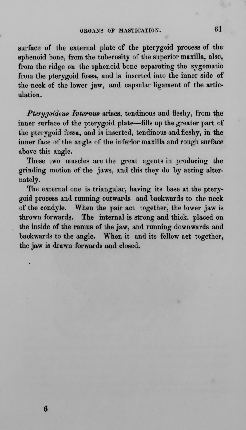 surface of the external plate of the pterygoid process of the sphenoid bone, from the tuberosity of the superior maxilla, also, from the ridge on the sphenoid bone separating the zygomatic from the pterygoid fossa, and is inserted into the inner side of the neck of the lower jaw, and capsular ligament of the artic- ulation. Pterygoidem Intemus arises, tendinous and fleshy, from the inner surface of the pterygoid plate—fills up the greater part of the pterygoid fossa, and is inserted, tendinous and fleshy, in the inner face of the angle of the inferior maxilla and rough surface above this angle. These two muscles are the great agents in producing the grinding motion of the jaws, and this they do by acting alter- nately. The external one is triangular, having its base at the ptery- goid process and running outwards and backwards to the neck of the condyle. When the pair act together, the lower jaw is thrown forwards. The internal is strong and thick, placed on the inside of the ramus of the jaw, and running downwards and backwards to the angle. When it and its fellow act together, the jaw is drawn forwards and closed.