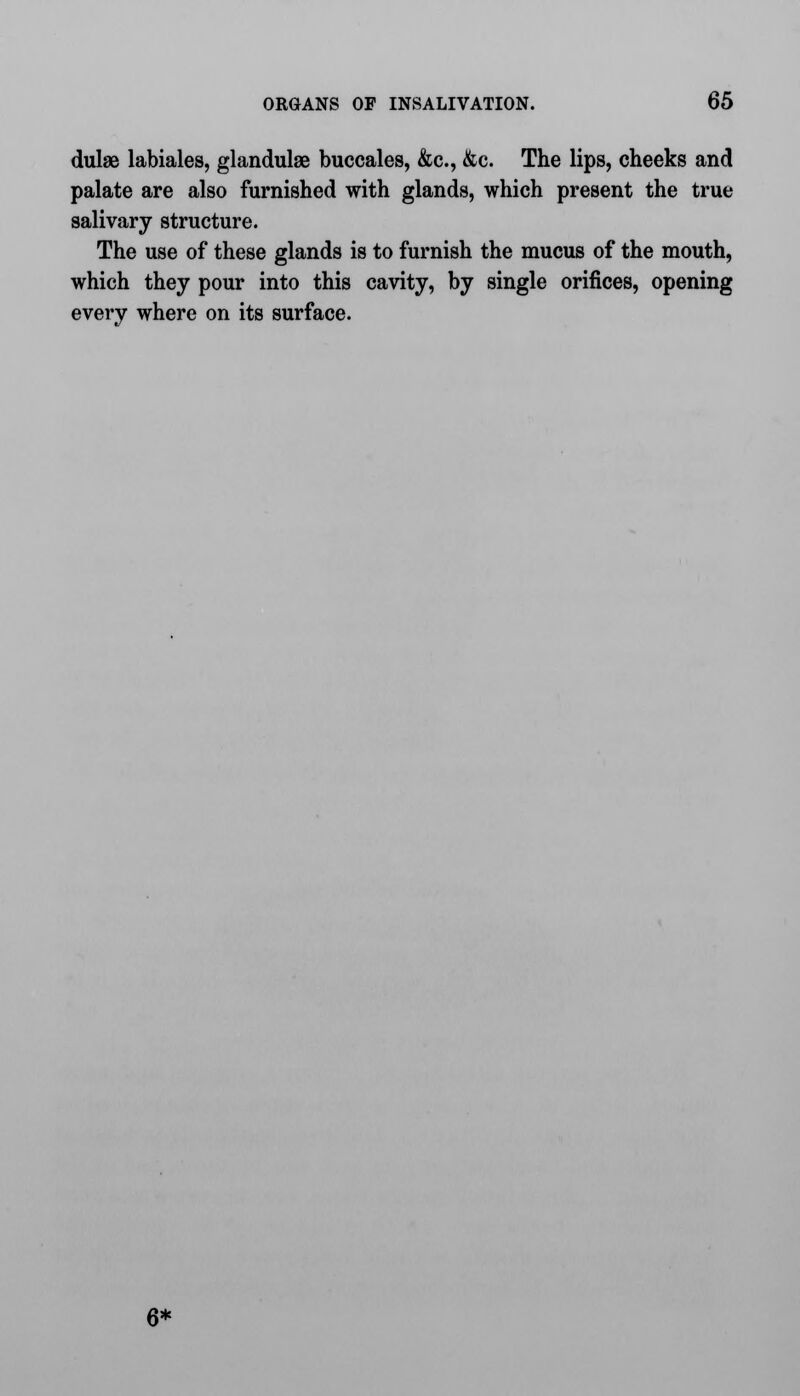 dulae labiales, glandulse buccales, &c, &c. The lips, cheeks and palate are also furnished with glands, which present the true salivary structure. The use of these glands is to furnish the mucus of the mouth, which they pour into this cavity, by single orifices, opening every where on its surface. 6*