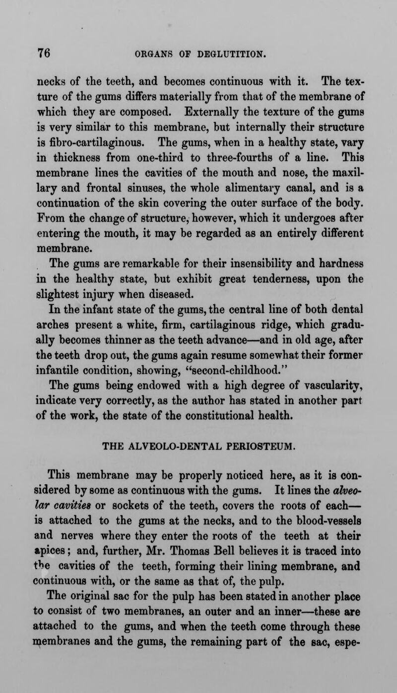 necks of the teeth, and becomes continuous with it. The tex- ture of the gums differs materially from that of the membrane of which they are composed. Externally the texture of the gums is very similar to this membrane, but internally their structure is fibro-cartilaginous. The gums, when in a healthy state, vary in thickness from one-third to three-fourths of a line. This membrane lines the cavities of the mouth and nose, the maxil- lary and frontal sinuses, the whole alimentary canal, and is a continuation of the skin covering the outer surface of the body. From the change of structure, however, which it undergoes after entering the mouth, it may be regarded as an entirely different membrane. The gums are remarkable for their insensibility and hardness in the healthy state, but exhibit great tenderness, upon the slightest injury when diseased. In the infant state of the gums, the central line of both dental arches present a white, firm, cartilaginous ridge, which gradu- ally becomes thinner as the teeth advance—and in old age, after the teeth drop out, the gums again resume somewhat their former infantile condition, showing, second-childhood. The gums being endowed with a high degree of vascularity, indicate very correctly, as the author has stated in another part of the work, the state of the constitutional health. THE ALVEOLO-DENTAL PERIOSTEUM. This membrane may be properly noticed here, as it is con- sidered by some as continuous with the gums. It lines the alveo- lar cavities or sockets of the teeth, covers the roots of each— is attached to the gums at the necks, and to the blood-vessels and nerves where they enter the roots of the teeth at their apices; and, further, Mr. Thomas Bell believes it is traced into the cavities of the teeth, forming their lining membrane, and continuous with, or the same as that of, the pulp. The original sac for the pulp has been stated in another place to consist of two membranes, an outer and an inner—these are attached to the gums, and when the teeth come through these membranes and the gums, the remaining part of the sac, espe-